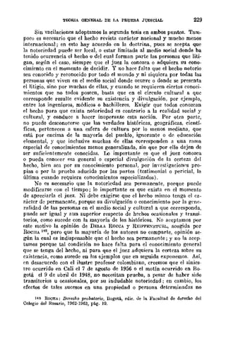 TEORIA OENERAL DE LA PRUEBA JUDICIAL 229
Sin vacilaciones adoptamos la segunda tesis en ambos puntos. Tam-
poco es necesario que el hecho revista carácter nacional y mucho menos
internacional; en esto hay acuerdo en la doctrina, pues se acepta que
la notoriedad puede scr local, o estar limitada al medio social donde ba
tenido ocurrencia el hecho o del cual forman parte las personas que liti-
gan, según el caso, siempre que el juez la conozca o adquiera su cono-
cimi~nto en el momento de decidir. Y no hace falta que el hecho notorio
sea conocido y reconocido por todo cl mundo y ni siquicra por todas las
personas quc viven en el medio social donde ocurre o donde se presenta
el litigio, sino por muchas de ellas, y cuando se requieren ciertos conoci-
mientos que no todos posecn, basta que en el círculo cultural a que
corresponde resulte evidente su existencia y divulgación. por ejemplo,
entre las ingenieros, médicos o bachilleres. Exigir que todos conozcan
el hecho para que exista notoriedad es contrario a la rcalidad social y
cultural, y conduce a hacer inoperante esta noción. Por otra parte,
no puede deseonocerf'le que las verdades históricas, gcográficas, cientí-
ficas, pertenecen a una esfera de cultura por lo menos mediana, que
está por encima de la mayoría del puehlo, ignorante o d~ educación
elemental, y que inclusive muchas de ellas corresponden a una rama
especial de conocimientos menos generalizada, sin que por ello dejen de
ser sufieientemC'nte conocidas. I..o importante es que el juez conozca
o pueda cono(~cr f'sa general o especial divulgar.ión de la certeza del
hecho, bien sca por su conocimiento personal, por inyestigaciolll's pro-
pias o por la prueba aducida por las partes (testimonial o pericial, la
última cuando requiera conocimicntos especializados).
No es necesario que la notoricdad sea permanente, porque puede
modificarse eon el tiempo; lo importante es que exista f'n el momento
de apreciarla el juez. Ni debe exigirse que el hi'rho mismo tenga el ea-
rácter de permanente, porque su divulgación o conocimiento por la grnc-
ralidad dc las personas en cl medio social y cultural a que corresponda.
puede ser igual y aun superior respecto de h~chos ocasionales y transi-
torios, como sucede con la mayoría de los históricos. 10 aeeptamos por
este motivo la opinión de DELLA ROCCA y REIFFEN"STL'EL, acogida por
RoCHA 145, pero que la mayoría de los autores no comparte, opinión se-
gún la cual es indispensable quc el hecho sea permanente; y no la acep-
tamos porque tal condición no hace falta para el conocimiento general
que se tenga del hecho, ni para que el juez adquiera la certcza sobre su
existencia, como sucede en los €;jemplos que en seguida exponemos. Así,
rn desacuerdo con el ilustre profesor colombiano, creemos que el sinies-
tro ocurrido en Cali el 7 de agosto de 1956 o el motín ocurrido en Bo-
gotá el 9 de abril de 1948, no necesitan prueba, a pesar de haber sido
transitorios u ocasionales, por su indudable notoriedad; en cambio, Jos
efectos de tales sucesos en una propiedad o persona determinadas no
14~ ROCHA: Derecho pTobatoriQ, Dogotá, edie. ue la. Facultad de derecho del
Colegio del Rosario, 1962·1963, pág. 19.
 