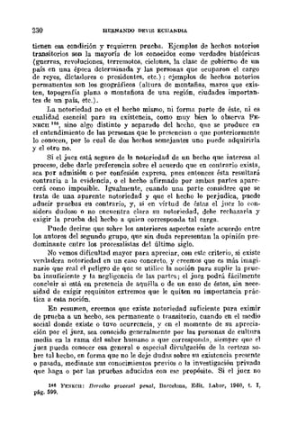 230 HE&NANOO DEVIS ECIIAliDIA
tienen esa condición y requieren prueba. Ejemplos de hechos notorios
transitorios son la mayoría de los conocidos como verdades bistóricas
(guerras, revoluciones, terremotos, ciclones, la clase de gobierno de un
país en una época determinada y las personas que ocuparon el cargo
de reyes, dictadores o presidentes, etc.); ejemplos de hechos notorios
permanentes son los geográficos (altura de montañas, mares que exis-
ten, topografía plana o montañosa de una región, ciudades importan-
tes de un país, etc.).
La notoriedad no es el hecho mismo, ni forma parte de éste, ni es
cualidad esencial para su existencia, como muy bien lo observa FE-
NECH 146, sino algo distinto y separado del hecho, que se produce {'n
el entendimiento de las personas que lo presencian o que posteriormente
lo conocen, por lo cual de dos hechos semejantes uno puede adquirirla
y el otro no.
Si el jucz está seguro de la notoriedad de un becho que interesa al
proceso, debe darle preferencia sobre el acuerdo que en contrario exista,
sea por admisión o por confesión expresa, pues entonces ésta resultará
contraria a la evidencia, o el hecho a-firmado por ambas partes apare-
cerá. como imposible. Igualmente, cuando una parte considere que se
trata de una aparente notoriedad y que el hecho 10 perjudica, puede
aducir pruebas eu contrario, y, si en virtud de ést.as el juez ]0 con-
sidera dudoso o no encuentra clara su notoriedad, dehe rechazarla y
exigir la prueba del hecbo a quien corresponda tal carga.
Puede decirse que sohre los anteriores aspectos existe acuerdo entre
los autores del segundo grupo, que sin duda representan la opinión pre-
dominante cntre los procesalistas del último siglo.
No vemos diticultad mayor para apreciar, con este criterio, si existe
verdadera notoriedad en un caso concreto, y creemos que es más imagi-
nario que real el peligro de quc se utiliec la noción para suplir la prue-
ba insuficiente y la negligcncia de las partr:;; j el juez podrá fácilmente
concluir si está en presencia de aquélla o de un caso de éstos, sin nece-
sidad de exigir requisitos extremos que le quiten su importancia prác-
tica a esta noción.
En resumen, creemos que existe notoriedad su-ficiente para eximir
de prueba a un heebo, sea permanente o transitorio, cuando en el medio
social donde existe o tuvo ocurrcncia, y en el momento de su aprecia-
ción por el juez, sea conocido generalmente por las personas de cultnra
media en la rama del saber humano a que correspomlB, siempre que el
juez pueda conoccr esa general o especial diyulgación de la eertcza so-
bre tal hecho, en -forma que no le deje dudas sobre su existencia presente
o pasada, mediante sus eonocimientos previos o la investigación privada
que haga o por las pruebas aducidas con ese propósito. Si ,,1 juez no
146 }'E:<1ECl!: Derecho procesa! penal, Barcelona, Edit. Labor, 1960, t. 1,
pág. 599.
 