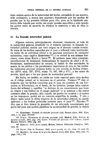 TEORlA GENERAL DE LA PRUEBA JUDICIAL 231
tiene certeza acerca de la notoriedad del hecbo, entendida de esa manera,
debe rechazarlo, a menos que aparezca demostrado por los medios de
prueba que la ley permita utilizar para ello; pero en la hipótesis con-
traria debe tenerlo por cierto, sin exigir prneba específica y aun cuando
las partes esren de acuerdo en afirmar lo contrario o una de ellas lo
discuta.
48. La. llama.d& notoriedad judicial
Algunos autores, principalmente alemanes, reconocen, al lado de
la notoriedad general estudiada en el número anterior, la llamada no-
toriedad judicial, noción que tuvo origen en el derecho común alemán.
Se trata de los hechos conocidos por el juez o tribunal como institución,
en razón de su actividad oficial o de procesos anteriores de cualquier
naturaleza, como explica RoSENBER.(l147, o en virtud de sus mismas fun-
ciones, como dicen KISCll y LENT 148. El primero pone estos ejemplos;
interdicciones de incapaces, d~laraciones de mayoría de edad o de fa-
llecimiento, nombramientos de tutores, la fusión de dos sociedades, la
manía de los pleitos o las persistentes imposturas de una de las partes.
La ordenanza procesal alemana habla en este sentido de hechos eviden-
tes (ZPO, núm. 727; ZVG, núms. 71, 147, 164 Y 177), Y los exime de
prueba, igual que a los que gozan de notoriedad general.
En Italia, en cambio, no existe nn trato especial para estos hechos
en el código actual, ni lo tuvierou en el anterior. FLORIAN 119 dice al
respecto que los hechos conocidos por el juez en ejercicio de sus fun-
ciones, se diferencian, en el fondo, de los notorios, porque éstos existen
fuera del tribunal y aquéllos "se derivan de un conocimiento que tif:ne
su origen y sus límites en el campo judicial" y se someten a las reglas
comunes sobre la prueba; sólo cuando las partes los acepten o al menos
no los impugnen, podrá ser en concreto superflua la prueba. Y cita a
STEIN, para quien lo dicho respecto de la notoriedad general, no puede
aplicarse a los hechos judiciales notorios para el juez 15!l, MWHEI,I 151
dice que si bien tiencn la garantía de un adecuado conocimiento por
parte del juez, que podría justificar la no neccsidad de .prueba, se objeta
141 RoSENBERG; Trlltaao de derecho procesal civil, Buenos Aires, Edit. Ejea,
1955, t. n, págs. 218·219.
148 KISCH; Elementos de derecho procesal civil, Ma.drid, Edit. R(''"i~ta de
derecho privado, 1940, pág". 196; I.ENT: Trattato del prorcsso cit';!r' t,dcseo. Xapoli
Mora.no, Editore, 1962, pág. 202.
149 FLOIlIA:-<: Delle prove penali, Milano, Istituto Erlitoriale Cisalpino, 1961,
núm. 44.
151) STU~: Cita de FLORIA:-<; Dellc ¡¡rore puwli, el!. cit., núm. 41, nota SO.
151 MICHELI; J~a carga de la pr1u·ba, Buenos Aires, Edit. Ejea, 1961, núm. 17,
págs. 116 Y 119.
 