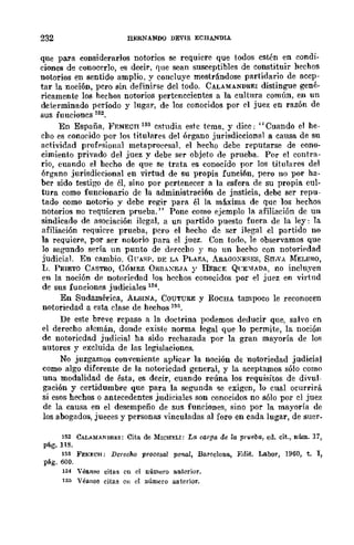 232 HERNANDQ DEVIS ECHA....··'lDlÁ
que para considerarlos notorios se requiere que todos estén en condi-
ciones de conocerlo, es decir, que sean susceptibles de constituir hechos
notorios en sentido amplio, y concluye mostrándose partidario de acep-
tar la noción, pero sin definirse del todo. CALAMANDREI distingue gené-
ricamente los hechos notorios pertenecientes a la cultura común, en un
determinado período y lugar, de los conocidos por el juez en razón de
sus funciones 152.
En España, I<'BNEcn 153 estudia este tema, y dice; "Cuando el he-
cho es eonocido por Jos titulares del órgano jurisdiccional a cansa de su
actividad proff'sional metapro{'('saJ, el hecho debe reputarse de cono-
cimiento privado del juez y debe ser objeto de prueba. Por el contra-
rio, cuando el hccho de que se trata es conocido por los titulares del
órgano jurisdiccional en virtud de su propia funci6n, pero no por ha-
ber sido testigo de él, sino por pertenecer a la esfera de su propia cul-
tura como funcionario de la administraci6n de jnsticia, debe ser repu-
tado CQmo notorio y debe regir para él la máxima de que los hechos
notorios no requieren prueba." Pone como ejemplo la afiliación de un
sindicado de asociación ilegal, a un partido puesto fuera de la ley: la
afiliación requiere prueba, pero el hecho de ser ilegal el partido no
la requiere, por ser notorio para el juez. Con todo, le observamos que
lo segundo sería un punto de derecho y no un hecho con notoripdad
judicial. En cambio. G(TASP. DE LA PLA?;A, ARAGOXESES, Srr,vA MELERO,
L. PRIETO CASTRO, GÓMEZ ÚHBAXE.JA y REaCE QCE:IADA, no incluyen
en la noción de notoriedad los hechos conocidos por el juez en virtnd
de sus funciones judiciales 154.
En Sudamériea, ALSINA, COUTURE y ROCHA tampoco le reconocen
notoriedad a esta clase de hechos 1M.
De este breve repaso a la doctrina podemos deducir que, salvo en
el derecho alemán, donde existe norma legal que lo permite, la noción
de notoricdad judicial ha sido rechazada por la gran mayoría de los
autores y excluida de las legislaciones.
No juzgamos conveniente aplicar la noción de notoriedad judicial
como algo diferente de la notoriedad general, y la aceptamos sólo como
una modalidad de ésta, es decir, cuando reúna los requisitos de divul-
gación y certidumbre que para la segunda <le exigen, 10 cual ocurrirá
si esos hechos o antecedentes judiciales son conocidos no sólo por el juez
de la causa en el desempeño de sus funciones, sino por la mayoría de
los abogados, jueces y personas vinculadas al foro en cada lugar, de suer-
152 CALA-MA1<DREl: Cita de MrcHELI: La oorga de la prueba, ed. cit., núm. 17,
pág_ 118.
153 FENJ;:CH; Derecho procesal filmal, Barcelona, :Edit. Labor, 1960, t. l,
pág. 600.
154 Véanse citas en el número anterior.
155 Véanse citas en el número anterior.
 