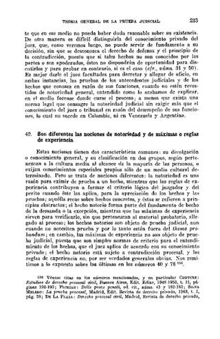 TEORIA OEYERAL DE LA PRUEBA JUDICIAL 233
te que en ese medio no pueda baber duda razonable sobre su existencia.
De otra manera es difícil distinguirla del conocimiento privado del
juez, que, como veremos luego, no puede servir de fundamento .a su
decisión, sin que se desconozca el derecho de defensa y el prineiplO de
la contradicción, puesto que si tales hechos no son conocidos por las
partes o sns apoderados, éstos no dispondrán de oportunidad para dis-
cutirlos y para _probar en contrario, si es el caso (cfr., nÚms. 31 y 50).
Es mejor darle al juez facultades para decretar y allegar de oficio, en
ambas instancias, las pruebas de los antecedentes judiciales y de los
hechos que conozca en razón de sus funciones, cuando no f'stén reyes-
tidos de notoriedad general, entendida como lo acabamos de f'xplicar.
en el medio forense donde curse el proceso; a menos fine exista una
norma legal fIue consagre la notoriedad judicial sin exigir más que el
eonocimienfo del juez o tribunal en razón del desempeño de sus funcio-
n('8, lo cual no sucede en Colombia, ni en Venezuela y Argentina.
49. Son diferentes las nociones de notoriedad y de máxjma.<; o reglas
de experiencia.
Estas nociones tienen dos características comunes: su divulgación
o conocimiento general, y su clasificación en dos grupos, según perte-
nezcan a la cultura media al alcance de la mayoría de las personas, o
exijan conocimientos especiales propios sólo de un medio cultural de-
terminado. Pero se trata de nociones diferentes: la notoriedad es una
razón para eximir de prueba a un hecho, mientras que las reglas de ex-
periencia contribuyen a formar el criterio lógico del juzgador y del
perito cuando éste las aplica, para la apreciación de los hechos y las
pruebas; aquélla recae sobre hechos concretos, y éstas se refieren a prin-
cipios abstractos; el heeho notDrio forma parte del fundamento de becho
de la demanda o la excepción, mientras fIue las máximas de experiencia
sirven para verificarlo, sin que pertenezcan al material probatorio, alle-
gado al proceso; los hechos notorios son objeto de prueba judicial, aun
cuando no necesiten prueba y por lo tanto estén fuera del thema pro-
baooum; en cambio, las máximas de experiencia no son objeto de pruc-
ha judicial, puesto que son simples normas de criterio para el entendi-
miento de los hechos, que el juez aplica de acuerdo con su conocimiento
privado; el hecho notorio está sujetD a contradicción procesal, y las
reglas de experiencia no, por ser verdades generales obyias. Xos remi-
timos a lo expuesto sobre las Ílltimas en los nÍlmeros 40 y 78 15C.
156 Véansc citWl en los números mencionados, y en particular COUTURE:
Estudios de derecho procesal civil, Buenos Aires, Edit. Ediar, 1948-J950, t. II, pá-
ginll.s 192·193; FLORlAN: Delle provc pCMli, ed. cit., núms. -1-3 y 182·183; SIJ.VA
MELERO: La pMlcba procesa!, Madrid, Edit. Revistlt de derecho privado, ]963, t. 1,
pág. 58; DE LA PI,AM: Derocho procesal cit·ü, Madrid, Revista. de dereeho privado,
 