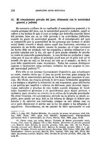 234 HERNANOO DETIS ECHANDIA
50. El conocimiento privado del juez; difereneia con la notoriedad
general y judici.a.l
Es necesario cuidarse de no confundir el conoeimiento personal o la
ciencia personal del juez, con la notoriedad general o judicial; aquél se
refiere a los hechos de que el juez es testigo por haberlos conocido fuera
del proceso, bien sea en su vida privada o en actividades judiciales,
cuando no gocen de notoriedad general. Si el conocimiento del juez
es compartido por la generalidad de las personas que forman el medio
social donde ocurrió o donde ejerce aquél sus funciones, estaremos en
presencia de un hecho notorio, exento de prueba; en el caso contrario
ese hecho debe ser probado con los requisitos y medios ordinarios o es-
peciales exigidos por la ley, sin que el juez pueda eximirlo de prueba
en razón de conocerlo personalmente. A esos hechos DO probados y cono-
cidos por el juez se aplica el principio qMd non est in actis non est in
mundo (lo que no está en los autos, no está en el mundo), es decir, el
juez debe considerarlo como inexistente. Todos los autores distinguen
expresa o tácitamente estas nociones, inelusiye los qne aceptan la sim-
ple notoriedad judicial 151.
Pero sólo en un sistema rigurosamente dispositivo, que actualmente
no existe, resnlta cierto que el juez no puede servirse, para ningún fin
procesal, de su conocimiento privado de los hechos que interesan al pro-
ceso. En efecto, esa ciencia privada le sir'e para formularles preguntas
a los testigos o exigirles la aclaración de sus respuestas, para solicitarles
a los peritos que amplíen o aclaren su dictamen, para decretar inspec-
('iones judiciales y pruebas de otra Índole cuando disponga de facul-
tades inquisitiyas generllles o en provid!'ncias para mejor proveer, e
inclusive, para orientar su criterio en la crítica de la prueba practicada.
En otros términos, ese conocimiento privado no cs prueba ni puede su-
plirla, pero puede ser muy útil en las labores de dirigir el debate pro-
batorio y de apreciar sus resultados, aunque en este último caso no
:;;Írve para desconocer .el mérito que la ley les asigne a las allegadas al
expedicnte. :Naturalmente, en un sistema de libre apreciación es más
J954, t. J, -pá.g. 452; CASTRO MENDES: Do conceito de prova em processo ci1!il, Lis·
boa., Edit. Atica., 1961, págs. 610, 660-667; SCARDACOIONE: GMorisprua6'llila
si.stcmatioo civile e oo:mmeroo!e, Le Prove, Torino, Utet, 1965, -págs. 35-36.
157 Puellc Tcrse, pOr todos, Rueco: Tmttllto di. diritto proceslt¡¡<tle civik,
Torino, Utet, tomo II, páginas 179 y 910; KISCH: Elemrm.tos de derecho procesal
('idl, Madrid, Edit. Revista ue derecho privado, 1940, pá¡>;. 196; DE LA. PLAZA:
Derecho procesal civil, Ma,drid, Bdit. Revista de derecho privado, 1954, t. 1, pá-
giD.ll. 451; Ft:;'¡ECH: Derec}¡o procos(!l penal, Barcelona, Edit. La,bo1', 1960, pág. 599;
ARAGONESES; Técnica procesal, Madrid, Edit. Aguilar, 1058, pág. 495; SILVA ME·
LERO; La prueba procesa!, Ma,drid, Edit. Revista. de derecho privado, 1963, p6.g. 60,
nota 15.
 