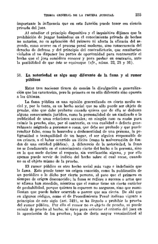 TEORIA GENERAL DE LA PRUEBA JUDICIAL 235
importante la influencia que en esta función puede tener esa ciencia
privada del juez.
Al estudiar el principio dispositivo y el inquisitivo dijimos que la
prohibición de juzgar basándose en el conocimiento privado de bechos
no notorios, no cs aplicación del primero ni afecta la eficacia del se-
gundo, como acune en el proceso penal moderno, sino consecuencia del
derecho de defensa y del principio del contradictorio, que resultarían
violados al no disponer las partes de oportunidad para controvertir el
hecho que el juez considera conocer y para probar en contrario, ante
la posibilidad de qu(> éste se equivoque (cfr., núms. 22, 23 y 31).
51. La. notoriedad es a.lgo muy diferente de la fama y el rumor
públicos
Estas tres nociones tienen de común la divulgación o generaliza·
ción que las caracteriza, pero la primera es no sólo diferente sino opuesta
a las últimas.
La fama pública es una opinión generalizada en cierto medio so·
cial y, por lo tanto, es un heeho social que no sólo puedc ser objcto de
prueba, sino que debe probarse cuando quiera que de ella se deduzca
alguna consecuencia jurídica, como la personalidad de un sindicado o la
publicidad de unas relaciones sexuales; en ningún caso es razón para
eximir la prueba, sino, por el contrario, es una cualidad o defecto gene·
ralmente asignado a personas o cosas, que debe ser probado y que puede
resultar falso, como la honradez o deshonestidad de una persona, la pe-
ligrosidad o tranquilidad de un hogar, el 8er alguicn responsable de
un crimen, o el haber ocurrido un ilícito (como la malversación de fon-
dos de una entidad pública). A diferencia de la notoriedad, la fl1ma
no se fundamenta en el conocimiento cierto del hecho o la perSlona, sino
en lo que suele decirse al respecto, sin verificación alguna, y por ello
apenas puede Slervir de indicio del hecho sobre el cual 1"ecae, cuando
no es el objúto mismo de la prueba.
El rumor público es otro hecho social más Yago e indefinido que
la fama. Esta puede tener un origen conocido, como la publicaeión de
un periódico o lo dicho por cierta persona, al paso quc el primero es
siempre de origen desconocido; la fama se refiere a sucesos o aetos que
sc afirma han sucedido, mientras que el rumor ticne un cierto carácter
de probabilidad, porque quienes lo esparcen no aseguran, sino que maní·
fiestan que puede hahC'r ocurrido o parece que sea eierto. De ahí que
en algunos c{¡digos, como el de Procedimiento Penal italiano Yigente a
principios de c8te siglo (art. 349), se ha llegado a prohibir la prupha
del rumor público. Por ello el rumor no es ubjeto de prueba, ni puede
eximir de prueba al hecho, ni sirve para oricntal· el C'riterio drl juez en
la apreciación de las pruebas; lejos de darle mayor verosimilitud al
 