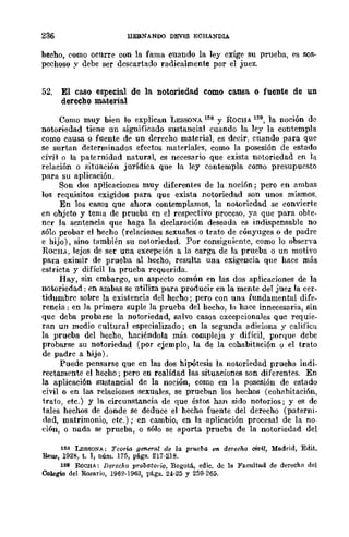 236 EEBNANIXI DEVIS ECHANDlA
beeho, como ocurre con la fama cuando la ley exige su prueba, es sos-
pechoso y debe ser descartado radicalmente por el juez.
52. El caso especial de la notoriedad como causa o fuente de UD
derecho materia.l
Como muy bien lo explican LESSONA 158 y ROCHA 159, la noción de
notoriedad tiene un significado sustancial cuando la ley la contempla
como causa o fuente de un derecho material, es decir, cuando para que
se surtan determinados efectos materiales, como la posesión de estado
civil o la paternidad natural, es necesario que exista notoriedad en la
relación o situación jurídica que la ley contempla como presupuesto
para su aplicación.
Son dos aplicaciones muy diferentes de la noción; pero en ambas
los requisitos exigidos para que exista notoriedad son unos mismos.
En los casos que ahora contemplamos, la notoriedad se convierte
en ohjeto y tema de prueba en el resp<.>ctivo proceso, ya que para obte-
ncr la sentencia que haga la declaración deseada es inrli.<lpcnsable no
sólo probar el hecho (relaciones sexuales o trato de cónyuges o de padre
e hijo), sino también su notoriedad. Por consiguiente, como lo observa
ROCHA, lejos de ser una excepción a la carga de la prueba o un motivo
para eximir de prueba al hecho, resulta una exigencia que hace más
estricta y difícil la prueba requerida.
Hay, sin embargo, un aspecto común en las dos aplicaciones de la
notoriedad: en ambas se utiliza para producir en la mente del juez la cer-
tidumbre sobre la existencia del hecho; pero con una fundamental dife_
rencia: en la primera suple la prueba del becho, la hace innecesaria, sin
que deba probarse la notoriedad, salvo casos excepcionales que requie-
ran un medio cultural especializado; en la segunda adiciona y califica
la prueba del hecho, haciéndola más compleja y difícil, porque debe
probarse su notoriedad (por ejemplo, la de la cohabitación o el trato
de padre a hijo).
Puede pensarse que en las dos hipótesis la notoriedad prueha indi_
rectamente el hecho; pero en realidad las situaciones son diferentes. En
la aplicaci6n sustancial de la noción, como en la posesión de estado
civil o en las relaciones sexuales, se prueban los hechos (cohabitaci6n,
trato, etc.) y la circunstancia de que éstos han sido notorios; y es de
tales hechos de donde se deduce el hecho fuente del derecho (paterni-
dad, matrimonio, etc.); en cambio, en la aplicación procesal de la no-
ción, o nada se prueba, o sólo se aporta prueba de la notoriedad del
1~8 LESSON~: Teoría. general de la prueba en. d~recho cWil, Me.drid, Edit_
Reus, 192B, t. 1, núm. 175, págs. 217·218.
1~9 RoCHA: Derecho probato,-ic, Bogotá, cdic. de la Facultad de derecho del
Colegio del Rosario, 1962-1963, págs. 24·25 y 259-265.
 