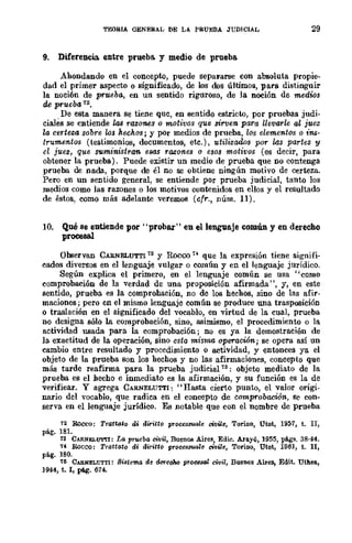 TEORIA GENERAL DE LA. PRUEBA JUDICIAL 29
9. Diferencia. entre prueba. y medio de prueba.
Ahondando en el concepto, puede sepal'arse con absoluta propie-
dad el primer aspecto o significado, de los dos últimos, para distinguir
la noción de prueba, en un sentido riguroso, de la noción de medws
de prueba 12.
De esta manera se tiene que, en sentido estricto, por pruebas judi-
ciales se entiende las razones o motivos que sirven para llevarle al juez
la certeza sobre los hechos; y pOr medios de prueba, los elementos o ins·
trumentos (testimonios, documentos, etc.), utilizados por las partes y
el juez, que su-ministran esas razones o esos motivos (es decir, para
obtener la prueba). Puede existir un medio de prueba que no contenga
prueba de nada, porque de él no se obtiene ningún motivo de certeza.
Pero en un sentido general, se entiende pOr prueba judicial, tanto los
medios como las razones o los motivos contenidos en ellos y el reSultado
de éstos, como más adelante veremos (cfr., núm. 11).
10. Qué se entiende por "proba.r" en el lenguaje común y en derecho
proceaal
Observan CAB.NELUTTl'13 y Rocco 74 que la expresión tiene signifi-
cados diversos en el lenguaje vulgar o común y en el lenguaje jurídico.
Según explica el primero, en el lenguaje común se usa "como
comprobación de la verdad de una proposición afirmada", y, en este
sentido, prueba es la comprobación, no de los hechos, sino de las afir·
maciones; pero en el mismo lenguaje común se produce una trasposición
o traslación en el significado del vocablo, en virtud de la cual, prueba
no designa sólo la comprobación, sino, asimismo, el procedimiento o la
actividad lUIada para la comprobación; no es ya la demostración de
la exactitud de la operación, sino esta misma operación; se opera así un
cambio entre resultado y procedimiento o actividad, y entonces ya el
objeto de la prueba son los hechos y no las afirmaciones, concepto que
más tarde reafirma para la prueba judicial 76: objeto mediato de la
prueba es el hecho e inmediato es la afirmación, y su función es la de
verificar. Y agrega CARNELUTTI: "Hasta cierto punto, el valor origi-
nario del vocablo, que radica en el concepto de comprobación, se con-
serva en el lenguaje jurídico. Es notable que con el nombre de prueba
72 Roceo: Tratta*o di diritto processuale civiZe, ToriD.o, Utet, 1957, t. II,
pág. 181.
13 CARNELUTTI: La prueba civil, BuenO!! Aires] Edic. Araylí, 1955, págs. 38·44.
14 Boceo: Trattato di diritto processuale Clvile, TOriDO, Utet, 1961, t. n,
pág. 180.
111 CARNELUTTl: 8istema de dcreoM procesal civil, Buenos Aires, Edit. Uthea,
1944, t. 1, pág. 674.
 