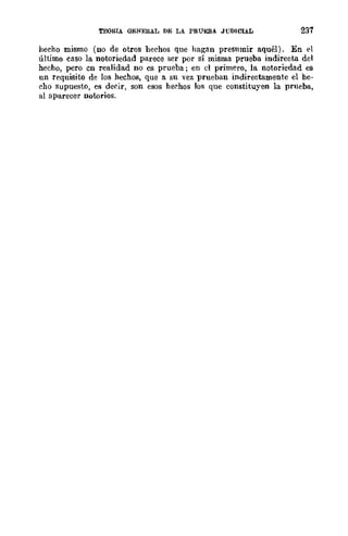 'rOORIA GENERAL DE LA PRÚEBA JUDICIAL 237
hecho mismo (no de otros hechos que hagan presumir aquél). En el
último easo la notoriedad parece ser por sí misma prueba indirecta del
hecho, pero en realidad no es prueba; en el primero, la notoriedad es
un requisito de los hechos, que a su vez prueban indirectamente el he-
cho supuesto, es deeir, son esos hechos los que constituyen la prueba,
al aparecer notorios.
 