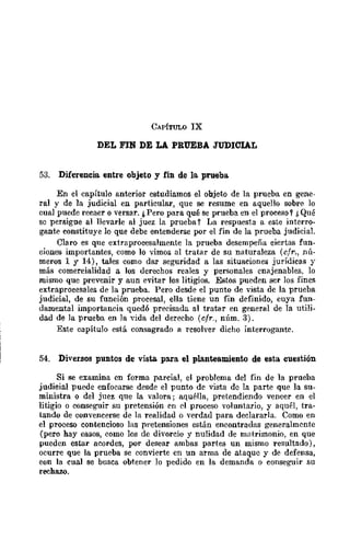 CAPíTULO IX
DEL FIN DE LA PRUEBA JUDICIAL
53. Diferencia entre objeto y fin de 18, prueba.
En el capítulo anterior estudiamos el objeto de la prueba en gene,
ral y de la judicial en particular, que se resume en aquello sobre lo
cual puede recaer o versar. ¿Pero para qué se prueba en el proceso t f, Qué
se persigue al llevarle al juez la prueba Y La respuesta u. este interro-
gante constituye lo que debe entenderse por el fin de la prueba judicial.
Claro es que extraproeesalmente la prueba desempeña ciertas fun-
ciones importantes, como lo vimos al tratar de su naturaleza (cfr., nú-
meros 1 y 14), tales como dar seguridad a las situaciones jurídicas y
más comercialidad a los derechos reales y personales enajenables, lo
mismo que prevenir y aun evitar los litigios. Estos pueden ser los fines
extraproeesales de la prueba. Pero desde el punto de vista de la prueba
judicial, de su función procesal, ella tiene un fin definido, cuya fun-
damental importancia quedó precisada al tratar en general de la utili-
dad de la prueba en la "ida del derecho (cfr., núm. 3).
Este capítulo está consagrado a resolver dicho interrogante.
54. Diversos puntos de vista. para el planteamiento de esta cuestión
Si se examina (!TI forma parcial, el problema del fin de la prueba
judieial puede enfocarse desde el punto de vista de la parte que la su-
ministra o del juez que la valora; aquélla, pretendiendo vencer en el
litigio o conseguir su pretensión en el proceso voluntario, y aquél, tra-
tando de convencerse de la realidad o verdad para declararla. Como en
el proeeso contencioso las pretensiones están encontradas generalmente
(pero hay casos, como los de divorcio y nulidad de matrimonio, en que
pueden estar acordes, por desear ambas partes un mismo resultado),
ocurre que la prueba se convierte en un arma de ataque y de defensa,
eon la cual se busca obtener lo pedido en la demanda o conseguir su
rechazo.
 