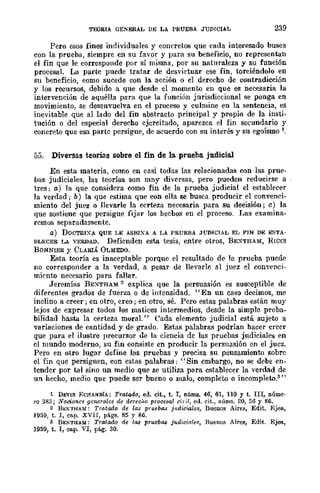 TEORIA GENERAL DB LA PRUEBA JUDICIAL 239
Pero esos fines individuales y concretos que cada interesado busca
con la prueba, siempre en su favor y para su beneficio, no representan
el fin que le corresponde por sí misma, por su naturaleza y su función
procesaL La parte puede tratar de desvirtuar cse fin, torciéndolo en
su beneficio, como sucede con la acción o el derecho de contradicción
y los recursos, debido a que desde el momento en que es necesaria la
intervención de aquélla para que la función jurisdiccional se ponga en
movimiento, se desenvuelva en el proceso y culmine en la sentencia, es
inevitable que al lado del fin abstracto principal y propio de la insti-
tución o del especial derecho cjcrcitado, aparezca el fin secundario y
concreto que esa partc persigue, de acuerdo con su interés y su egoísmo 1.
55. Diversas teona-s sobre el fin de la prueba judicial
En esta materia, como en casi todas las relacionadas con las prue-
bas judiciales, las teorías son mny diversas, pero pueden reducirse a
tres: a) la que considera como fin de la prueba judicial el establecer
la verdad; b) la que estima que con ella se busca producir el convenci-
miento del juez o llevarle la ccrteza necesaria para su decisión; e) la
que sostiene que persigue fij<lr lor. hechos en el proceso. I,as examina-
remos separadamente.
a) DOCTRI:A QUE LE ASIQXA A LA PRUEBA JUDICIAL EL FIN DE ESTA-
BLECER LA VERDAD. Defienden esta tesis, entre otros, BE:-<THAM, HICO!
BONNIER y CLARIÁ OLMEDO.
Esta teoría es inaceptable porque el resultado de la prueba puede
no corresponder a la verdad, a pesar de nevarle al juez el cOD"'enci-
miento necesario para fallar.
Jeremías BEXTHAM 2 explica que la persuasión es susceptible de
diferentes grados de fuerza o de intensidad. "En un caso decimos, me
inclino a creer; en otro, creo; en otro, sé. Pero estas palabras están muy
lejos de expresar todos los matices intermedios, desde la simple proba-
bilidad hasta la certeza moraL" Cada elemento judicial está sujeto a
variaciones de cantidad y de grado. Estas palabras podrían hacer creer
que para el ilustre precursor de la ciencia de las pruebas judiciales en
el mundo moderno, su fin comiste en producir la persuasión en el jucz.
Pero en otro lugar define las pruebas y precisa su pensamienw sobrc
el fin que persiguen, con estas palabras; "Sin embargo, no se debe en-
tender por tal sino un medio que se utiliza para establecer la verdad de
un hecho, medio que puede ser bueno o malo, completo o ineomplekl.3 "
1 DEVIS BOHAIfDfA: Tratado, ed. cit., t. T, nÚIllB. 46, 61, 110 Y t. nI, núme·
ro 383; Nociones generales de dere610 procesal eit-il, ed. cit., núms. 20, 56 Y 86.
2 B¡';NTHAM: Tratailo de las pruebl18 jlldiciales, Buenos Aires, Edit. Bjea.,
1959, t. T, Ctlp. XVII, págs. 85 y 86.
s BENTuaM; Tratado de la:¡ prueba:¡ juaiciales, Buenos Airea, Edit. Ejea,
1959, t. I, cap. VI, pág. 30.
 