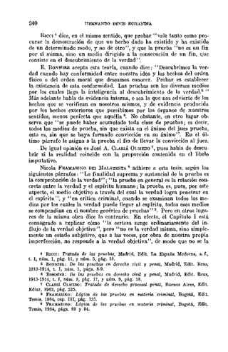 240 HERNANOO DÉVIS ECI-IA};nIA
RIC('I 4 dice, en el mismo sentido, que probar" vale tanto como pro-
curar la demostración de que un hecho dado ha existido y ha exist-ido
de un determinado modo, y no de otro", y que la prueba "no es un fin
pOr sí misma, sino un medio dirigido a la consecución de un fin, que
consiste en el descubrimiento dp. la verdad".
E. BONNIER acepta esta teoría, cuando dice: "Descubrimos la ver-
dad cuando hay conformidad entre nuestra idea y los hechos del orden
físico o del orden moral que deseamos conocer. Probar es establecer
la existencia de esta conformidad. Las pruebas son los diversos medios
por los cuales llega la inteligencia al descubrimiento de la verdad.5 "
Más adelante habla de evidencia interna, o sea la que nos advierte de los
hechos que se verifican en nosotros mismos, y de evidencia producida
por los hechos exteriores que pereibimos por los órganos de nucstros
sentidos, menos perfecta que aquélla 6. No obstante, en otro lugar ob-
serva que "se puede haber acumulado toda clase de pruebas; es decir,
todos los medios de prueba, sin que exista en el ánimo del juez prueba,
esto es, sin que se haya formado convicción en su ánimo". En el úl-
timo párrafo le asigna a la prueba el fin de llevar la convicción al juez.
De igual opinión es José A. CLARIÁ OLMEDO 7, pues habla de descu-
brir si la realidad coincide con la proporción contenida en el libelo
imputativo.
Nicola FRAMARIXO DEI lIfALATESTA R adhiere a esta tesis, según los
siguientes párrafos: "La finalidad suprema y sustancial de la prueba es
la comprobación de la verdad"; "la prueba en general es la relación con-
creta entre la verdad y el espíritu humano; la prueba es, pues, por este
aspecto, el medio objetivo a través del cual la verdad logra penetrar en
el espíritu", y "en crítica criminal, cnando se examinan todos los me-
dios por los cuales la verdad puede llegar al cspíritu, todos esos medios
se compendian en el nombre genérico de pruebas" 9. Pero en otros luga-
res de la misma obra dice lo contrario. En efecto, el Capítulo 1 está
consagrado a explicar cómo "la certeza surge ordinariamente del in_
flujo de la verdad objetiva ", pero "no es la verdad misma, sino simple-
mente un estado subjetivo, que a las veces, .por obra de nuestra propia
imperfección, no responde a la verdad objetiva", de modo que no se la
4 Rrear: TrataM de las pruebas, Madrid, Edit. La España Moderna, s. f~
t. I, núm. 1, pág. 11, Y núm. 5, pág. 18.
ti BoNNIER: De las pruebas e110 derecho civi.l y pelUll, Madrid, Edit. Rcus,
1913.1914, t. I, núm. 1, págs. 8·9.
6 BoNNI¡;;R: De las prueoa.s en derecho civil y penal, Madrid, Edit. Reus,
1913·1914, t. I, núm. 8, pág. 17, Y llúm. 9, pág. 18.
7 CLARIÁ OLMEDO: Tratado de dCtfccho procesal pen.al, Bueuos Aires, Edit.
Ediar, 1963, pág. 235.
8 F!U.M.RINQ: Lógioo de las pruebas en materlo crimi7l4l, Bogotá., Edit.
Temis, 1964, cap. In, p{Lg. 135.
9 F'F.AMARINO: Lógioo de las p!"1Wba8 cn. materia crimi'MI, Bogotá, Edit.
Temis, 1964, págs. 89 y 94.
 