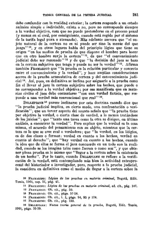 TEXlRIA QENERAL DE LA PRUEBA JUDICIAL 241
debe confundir con la realidad exterior; la certeza responde a un estado
anímico simple e indivisible, exista o no, pero no corresponde siempre
a la verdad objetiva, cosa que no puede pretenderse en el proceso penal
(y menos en el civil, por consiguiente, cuando está regido por el sistema
de la tarifa legal pura o atenuada). Más adelante asevera que "el su-
jeto natural de la certeza no es ni puede ser sino la mente del que
juzga" 10, Y en otros lugares habla del principio lógico que tiene su
origen "cn los medios de prueba de que dispone el hombrc para haccr
que en otro hombre surja la certeza" 11, de que "el convencimiento
judicial debe ser razonado" 12 y de que "la decisión del juez se basa
en la certeza subjetiva que tenga y puede no ser la verdad" 13. Afirma
también FRAMARIl'>O que "la prueba es la relación particular y concreta
entre el convencimiento y la verdad", y hace amplias consideraciones
acerca de la prueba acumulativa de certeza y del convencimiento judi-
cial H • Así, pues, en definitiva se inclina por asignarle a la prueba como
fin el llevar al juez la certeza subjetiva sobre los bechos, que puede o
no corresponder a la verdad objetiva; por eso manifiesta que en mate-
rias civiles el juez debe contentarse "con una verdad ficticia, que res-
ponde a lWa verdad más convencional que real" ni.
DELLEPIANE 16 parece inclinarse por esta doctrina cuando dice que
"la prueba judicial implica, en cierto modo, una confrontación o veri-
ficación"; que un tercer aspecto del asunto señala que "la prueba tiene
por objetivo la verdad, o cierta clase de verdad, a lo menos tratándose
de los juicios"; que "tanto una tarea como la otra se dirigen, en último
análisis, a encontrar la verdad". Pero explica que la verdad es la cosa
misma, el acuerdo del pensamiento con su objeto, mientras que la cer-
teza es lo que se cree real o verdadero; que "la verdad, en los litigios,
es de dos clases o formas: verdad en cuanto a los hechos, verdad en
cuanto al derecho"; que "bay verdad en cuanto a los hechos, cuando
la idea que de cllos se forma el juez concuerda en un todo con la reali-
dad, cuando se los imagina tales como fueron o como son ", y que obte-
ner plena prueba es lo mismo que "llegar a la certeza sobre la existencia
de un hecho". Por 10 tanto, cuando DELLEPIANE se refiere a la verifi-
caeión de la verdad, está contemplando más bien la actividad extrapro-
cesal del historiador o investigador, pero, respeeto a la prueba judicial,
la considera en definitiva como el medio de llegar a la certeza sobre la
10 FRAMARINO: Ugico de 1M prll.ebM en materia criminal, Bogoti, Edit.
Temis, 1964, cap. n, pág. 41.
11 F!l.AMARINO: L6giro. de 1M Pffleba.'J en materia criminal, ed. cit., pág. 147.
12 FRAMA.RI¡.;O: Oh. cit., plÍ.g. 50.
1.'1 FRAMARr~o: Ob. cit., págs. 57·58.
H FRAUARINO: Oh. cit., t. 1, págs. 94, 95 Y 124.
15 FRH[AEI~O: Oh. cit., pág. 120.
16 DELLEPI,u,],;: NII.IJ1)(I, teona general de la prll.eba, B()g()tli, Edit. Temis,
1961, págs. 35·39.
 