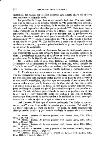 ,
2-12 lIJo:RNAKDO DEVlS ECHANDIA
existencia de! hecho, por lo cual debemo8 catalogarlo entre los autorps
que sostienen la segunda tesis.
La posición de Hugo ALBINA. es también indecisa. Por una parte,
dice que la función de la prueba consiste en "la comprobación judicial,
por los modos que la ley establece, ue la ·verdad de un hecho controver-
tido del cual depende el derecho que se pretende" 17. Esto incorpora a
dicho tratadista en el primer grupo de autores. Pero luego sostiene lo
contrario: "El esfuerzo que las partes realizan con la producción dc
la prueba tiende a producir en el juez la convicción de la verdad de sus
afirmaciones"18, y concluye aceptando que "la prueba tiende a formar
lA. convicción del juez" 111. :Nos inclinamos a creer que el segundo es su
verdadero concepto, y quc en el párrafo citado en primer lugar incurrió
en un error de rcdacción.
Por ciertos pasajes de su obra sobrc La prueba civil puede pensarse
que CARKEL1;TTI acoge esta primera tesis, pero su posición tampoco es
clara y preferimos cxponerla al explicar la teoría que le asigna a la
prueba como fin la fijación de los hechos en el proceso.
En Colombia sostiene esta tesis Enrique A. BECERRA, pues habla
de descubrir y de demostrar la verdad; sin embargo, habla también de
"darlc la certeza" al juez sobre los hechos y de "elementos dc convic-
ción", de manera que su conceptu resulta indeciso y contradictorio 20.
b) TEORÍA QUE RECONOCE CO}[O FIN DE LA PRUEBA JUDICIAr, EL OJlTE-
SER El. CONVENCnUENTO o LA CERTEZA SVBJETIVA DEL JUEZ. Los auto_
res que sostienen esta segunda teoría parten de la base de que la -verdad
es una noción ontológica, objetiva, quc corresponde al ser mismo de la
cosa o hecho y que, por lo tanto, exige la identidad de éste con la idca
o el conocimiento que de él se tieue, lo cual puede ocurrir algunas veces,
pero no siempre, a pesar ue que el juez considere que existe prueba su-
fieiente. De esto deducen que el fin de la prueba es producir en el juez
la c('rt('za o el connmeimiento sobre los hechos a que ella se refiere,
certeza que bien puede no corresponder a la realidad, es decir, que cqui_
,ale a la creencia subjeti,a de que existen o no existen.
Así, LEssoXA 21 dice que el efecto probatorio "se dirige a conven-
('er al juez" y que todo medio de prueba puede alcanzar "el doble fin
de hacer conocido del juez un hecho --es decir, de darle conocimiento
claro y preeiso de él~, y justamente de darle la certeza de la existencia
11 ALBINA: Tratado de derecho procesa! civil, Buenos Aires, Edit. Ediar,
194Z, t. II, pág. 172.
18 ALSINA: Tratado de derecho prooesa! oivil, Buenos Air~s, Edit. Ediar,
1942, t. Ir, pár;. 173.
19 ALSIXA: Tratado de derecho procesal civil, Buenos Aires, Edit. Ediar,
194Z, t. 1I, pág. Z20.
20 EXRIQ1:E A. BECERRA: Teorla y práctica de las pruebas judiciales, Bogotá,
Imprenta ~acional, 1933, t. 1, págll. 6-7.
21 LI:SSOXA: Teori.a general de la prueba en derecho civil, Madrid, Edit.
Reus, 1928, t. 1, núm. 5, págs. 6 Y 7.
 