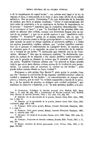 TF.ORIA GENERAL DE LA PRUEBA J'CDICIAL 243
o de la inexistencia dc aquel hecho"; esa. certeza será legal si la ley la
impone al juez, y será. moral, si la. tiene el juez como efedo de su estado
subjetivo. Por su parte, CmovENDA 22 da una definición de la función
de probar, que lleva al mismo resultado: "Crear el convencimiento del
juez sobre la existencia o la no existencia de bechos de importancia en
el proceso." GORPHE 23 considera que la verdadera demostración "tien-
de a convencer al juez", y que "la finalidad de las pruebas debe con-
sistir en obtener una certeza, aunque con frecueneia bagan alto en mi-
tad de su camino", y que no se puedc aspirar a una "apodíctica certi-
dumbre" 24. I<'LORIAN 25 opina en el mismo sentido, esto es, que "la
prueba en el proceso penal se dirige principalmente a convcncer al juez"
aun cuando en parte se dirige también al ministerio público y a todos
los sujetos procesales; explica, además, que "probar significa suminis-
trar en el proceso el conocimiento de cualquier hccho, de manera que
se adquiera para sí o se engendre cn otros la convicción de la existen-
cia o verdad de ese hecbo"26, definición que coincide con la de Cmo-
VENDA. MICHEL1 27
dice que la sentencia contiene "la declaración com-
pleta de certeza de la relación o del estado jurídico controvertido" y
quc con la prueba se alcanza la certeza que le permitc al juez emitir
un juicio. También CARRARA afirma que "en general se llama prueba
todo ]0 que sirve para darnos certeza acerca de la '....crdad de una propo-
sición. La certeza está. en nosotros, la verdad en los hechos"; pero
puede haber certeza donde no haya verdad 28.
Pertenece a este grupo Ugo Rocco 29, para quien la prueba tiene
por fin "formar la convicción de los órganos (jurisdiccionales) sobre la
verdad o existencia de los hecbos"; el convencimiento es siempre sub-
jetivo y relativo, por lo cual "la verdad conseguida a través de la prue-
ba y de los medios de prueba, es siempre una verdad subjetiva ", quc
sustituye la objetiva o material, y es "lo más próxima posible a la pro-
22 CHlOVE1W.A: Principios de derecho prooesal civil, Madrid, Edit. Reus,
1941, t. Ir, núm. 59, pág. 280, e Instituciones de derecho procesal ei1:il, Madrid,
Edit. Revista de derecho privado, 1954, t. III, núm. 321, pág. 221.
23 GORPHE: De la apreoiaoión de la prueba, Buenos Aires, Edit. Ejea, 1955,
cap. 1, pág. 34.
24 GoIt.PHE: De la aprem.aci6n. de la prueba, Ruenos Aires, Edit. Ejell, 1955,
C<Jne]usión, págs. 485 y 486.
25 FI,oRIAK: De/le prove pcnali, Milano, lstituto Ellitoriale Cisalpino, 1961,
t. J, núm. 9.
26 FLORIA,,; Delle prove penali, Milano, Istituto Editoriale CiBalpino, 1961,
núm. 2; tambi.:in núm. 112.
27 :MICHELI: La carga de la prueba, Buenos Aires, Edit. Ejea., 1961, núm. 27,
págs. J80·181.
28 C.ARRARA: PrograrTW de dereeho criminal, Bogotá., Edit. Temis, 1957, t. II,
pág. 38!.
29 Roceo: Tratfato di diriuo processuale civile, Torino, Utet, 1957, t. II,
págs. 181-182.
 