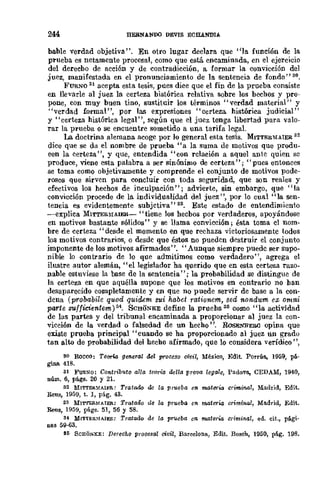 244 HEBNANDO DEVIS ECIUNDlA
bable verdad objetiva". En otro lugar declara que "la función de la
prueba es netamente procesal, como que está encaminada, en el ejercicio
del derecho de acción y de contradicción, a formar la convicción del
juez, manifestada en el pronunciamiento de la sentencia de fondo" 30.
FURNO 31 acepta esta tesis, pues dice que el fin de la prueba consiste
en llevarle al juez la certeza bistórica relativa sobre los bechos y pro-
pone, con muy buen tino, sustituir los términos "verdad material" y
"verdad formal", por las expresiones "certeza histórica judicial"
y "certeza histórica legal", según que el juez tenga libertad para valo-
rar la prueba o se encuentre sometido a una tarifa legal.
La doctrina alemana acoge por lo general esta tesis. MITTERMAIER 32
dice que se da el nombre de prueba "a la suma de motivos que produ-
een la certeza", y que, entendida "con rclación a aquel ante quien se
produce, viene esta palabra a ser sinónimo de certeza"; "pues entonces
se toma como objetivamente y comprende el conjunto de motivos pode-
rosos que sirven para concluir con toda segUridad, que son reales y
efectivos los hechos de inculpación "; advierte, sin embargo, que "la
convicción procede de In individualidad del juez ", por lo cual "la sen-
tencia es evidentemente subjetiva" as. Este estado de entendimiento
-explica MITTERMAIER- "tiene los hecbos por verdaderos, apoyándose
en motivos bastante sólidos" y se llama eonvicci6n; ésta toma cl nom-
bre de certeza" desde el momento en que rechaza victoriosamente todos
los motivos contrari.os, o desde que éstos no pueden destruir el conjunto
imponente de los motivos afirmados". "Aunque siempre puede ser supo-
nible 10 contrario de lo que admitimos como verdadero", agrega el
ilustre autor alemán, "el legislador ha querido que en esta certeza razo-
nable estuviese la base de la sentencia" ; la probabilidad se distingue de
la certeza en que aquélla supone que los motivos en contrario no han
desaparecido completamente y cn que no puede servir de base u la con-
dena (probabile quod quicUm sui ha.bet rationem, sed nondum ex omni
parte suffir:ientem)S4. SCHONKE define la prueha3tí como "la actividad
de las partes y del tribunal encaminada a proporcionar al juez la con-
vicción de la verdad o falsedad de un hecho ". RosENDERCl opina que
existe prueha principal" cuando se ha proporcionado al juez un grado
tan alto de probabilidad del hecho afirmado, que lo considera verídico ",
so RooCO: Teoria general del proceso oivil, México, Edit. Porrúa., 1959, pá-
gina 418.
31 FuRNO: Contributo alla teoria /klla prava lega1e, Padova., CEDAM, 1940,
núm. 6, págs. 20 y 21.
32 MITTER~{AIJ:R: Tratado de la prueba en materia criminal, Madrid, Edit.
Reus, 1959, t. I, pág. 43.
33 MITTERM./I.IER: Trataao ¡le la prueba en materia oriminal, Ma.drid, Edit.
Reus, 1959, págs. 51, 56 Y 58.
34 MlTTER.'IAIER: Tratado ac la pn>eba en. materia criminal, ed. cit., pági-
nas 59-63.
85 SCHO.sKE: Derecho procesal civil, Barcelona, Edit. Bosch, 1950, pág. 198.
 