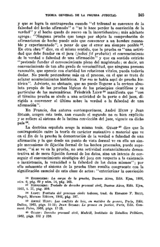 TEORIA. OENERAL DE LA PRUEBA JUDICIAL 245
y que se logra la contraprueba cuando ¡'el tribunal se convence de la
falsedad del hecho afirmado" o "se le hace perder la convicción de la
verdad" y el hecho queda de nuevo en la incertidumbre; más adelante
agrega: "Ninguna prueba que tenga por objeto la comprobación de
afirmaciones de hecho puede más que convencer a un hombre razona-
ble y experimentado", a pesar de que el error sea siempre posible 36.
En otra obra 37 dice, en el mismo sentido, que la prueba es "una activi-
dad que debe fundar en el juez (judid fit probatio) el conveneimiento
de la verdad o falsedad de una afirmación" y que en sentido estricto
"pretende fundar el convencimiento pleno del magistrado; es decir, un
convencimiento de tan alto grado de verosimilitud, que ninguna persona
razonable, que aprecie con elaridad las relaciones vitales, pueda todavía
dudar. No puede pretenderse más en el proceso, en el que se trata de
aclarar acontecimientos históricos. Por pso se habla aquí de prueba his-
tórica ". Advierte, no obstante, que no puede llegarse a la certeza abso-
luta propia de las pruebas lógicas de los principios científieos y en
particular de las matemáticas. Friedrieh LENT 38 manifiesta que "con
el término prueba se alude a una actividad de la parte o del juez, di-
rigida a conveneer al último sobre la verdad o la falsedad de una
afirmación".
En Francia, dos autores contemporáneos, André HUET y Jean
SWARD, acogen esta tesis, ann cuando el segundo no es bicn explícito
y se refiere al sistema de la Íntima convicción del juez, vigente en dicho
país 39.
La doctrina española acoge la misma tesis. GUASP 40 dice que la
contraposición entre la teoría de carácter sustantivo O material que ve
en el fin de la prueba la demostración de la verdad o falsedad de una
afirmación y la que desde nn punto de vista formal ve en ella un sim-
ple mecanismo de fijación formal de los hechos procesales, puede supe-
rarse, "si se ve en la prueba, no una actividad sustancialmente demos-
trativa ni de mera fijación formal de los datos, sino un intento de con-
seguir el convencimiento sicológico del juez con respecto a la existencia
o inexistencia, la veracidad o la falsedad de los datos mismos"; por
ello solamente el sistema de la prueba libre resulta congruente con la
significación esencial de esta clase de actos: "exteriorizar la convicción
36 ROSENDt:Ra: La CM'ga de la prueba, Buenos Aires, Edit. Ejea, 1956,
núm_ O, pág. 69 Y núm. 14, pá.g. 165.
31 ROSJ:NIIEJI.G: Tratado de derecho P'"owsal ci"llil, BuenO!! Aires, Edit. Ejea,
1955, t. Ir, pág. 200.
38 J.j'NT: Trattato del processo civile tedescc, trad. de EOOAROO F. RICCI,
Napoli, Mara.no Editare, 1962, pág. 197.
39 ANDRÉ HUBT: Les ca"Atlits de ¡oi.!, en matUre de pre'll!!c, París, Edit.
Dalloz, 1965, págs. 31-32; JEAN SlCARD: Le pre1<t"e en justiee, París, Edit. Com-
meut Fa.ire, 1960, págs. 17-22.
40 GCASl': Derecho proce8al eit-U, Ma.drid, Instituto de Estudios Politicos,
1962, pág!!. 332 Y 350.
 