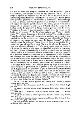 246 IIERNAI>."'DO DEVIS ECHAKDIA
del juez tal como ésta surge al finalizar los actos de prueba", que es
una realidad, aun cuando consista en una creencia. DE LA Pr,AZA 41
acoge la opinión de LESSONA, que ve en el fin de la prueba el dar a
conocer al juez los hechos de un modo claro y preciso, y, a la yez, procu-
rarle certeza a propósito de su existencia o inexist.encia. }<'ENEL'H 42 opi-
na que las prnebas son "actos que tienden a formar el cODyencimiento
del titular del órgano jurisdiccional", vale decir, que su "función es
formar el convencimiento del juez o tribunal sohre la ·verdad de los
hechos objet.o del proceso"; y luego ooocna que los actos de prueba
"tienden a fOrmar el convencimiento judicial sobre la verdad de 11n
hecho en el proc('so"43. De la misma opinión son VIADA y ARAGO-
~ESES 43 bi,. GÓ)IEZ ORBANEJA y H~RCE QUF,~IADA H la consideran como
"aquella actividad procesal encaminada a producir en el juez el con-
vf'ncimiento de la verdad o no verdad de una alegación de hecho",
de manera quc comparten esta tesis. L. PRIETO CASTRO 45 la df'finc
también como la actividad "para llevar al juez la convicción dc la
"Verdad de una afirmación o para fijarla a los efectos del proceso";
pero más adelante advierte que "sólo hasta. eieroo punto es f'xneta la
afirmación de que la prueba tiene por finalidad producir la convicción
del jucz", porque ni la confesión ni la ficta c011,fessio aportan convenci-
miento lógico, ni el juez determina la necesidad de la prueba, pues sólo
en el juieio de menor cuantía puede ubr!r a pruebas de oficio. Creemos,
sin embargo, quc estas dos observaciones no afectan la afirmaeión de
que el fin de la prueba es producir el convencimiento del juez, porque
de todas maneras, como el mismo auwr lo reconoce, él necesita adquirir
ese convencimiento de los hechos, para decidir sin reeurrir a la regla
de la carga de la prueha. Una cosa es que la ley exija la iniciativa de
las partes para la producción de la prueba, y otra muy distinta que el
fin de la producción sea el llevarle al juez la convicción subre los hechos
de la causa, sin que importe que, como sucede cn las dos clases de con-
fesión, la ley les señale su ''alor y, por lo tanto, exista entonces una
convicción formal y no lógica, como sucede en todos los casos en que
la tarifa legal le señala a un medio el valor de plena prueba. En Portu-
gal acoge esta tcsis Joao DE CASTRO MENDES 46.
41 DE LA PLA.ZA: DerechQ PfQcesat civil, Madrid, Edit. Revista de derecho
privado, 1954, pág. 405.
42 FENECfl: Derec1w prQcesal penal, DareelQna, Edit. Labor, U)60, t. 1, pá·
gina 573.
43 FE!'IECH: DerechQ procesa! penal, BareelQna, Edit. LabQr, 1960, t. J, pá-
gina 612.
43 bl" VU.DA _ A!1.AOO)/ESES: Curso dc derecho pmcesal penal, t. 1, Madl'id,
1908, pág. 337.
H aÓIIlEZ O!1.IlANEJA r IIERCr. QUEMADA: DcrecM prQcesal civil, Madrid,
1962, pág. 234.
45 L. PRlETO CASTJl.O: Dcreclw procesal cit'it, Madrid, Eilit. Revista de dere·
cho privadQ, 19(J4, págs..'195 y 40.'1.
46 JOAO DE CASTRO ME:-IDES: DQ conccitQ dc pml"(I cm proc~sso civil, Ed. Ati·
en, Lis!JCl!i, 1961, pág. 741.
 