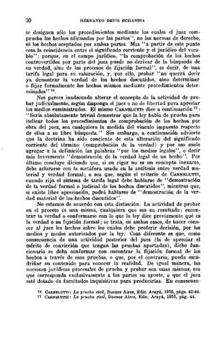 30 HERNANDO DEvrs ECHANDIA
se designen sólo los procedimientos mediante los cuales el juez com-
prueba los hechos afirmados por las partes", no las normas de derecho,
ni los hechos aceptados por ambas partes. ],fas "a partir de este punto
cesa la coincidencia entre el significado corriente y el jurídico del voca-
blo"; porque, Pll el campo jurídico, "la comprobaci6n de los hechos
controvertidos por parte del juez puede no derivar de la búsqueda de
su verdad, sino de los procesos de fijación formal", es decir, de una
tarifa legal para sn valoración, y, por ello, probar "no querrá decir
ya demostrar la verdad de los hechos discuLidos, sino determinar
o fijar formalmente los hechos mismos mediante procedimientos deter-
minados" 76.
Nos parece inadecuado alterar el concepto de la actividad de pro-
bar judicialmente, según disponga el juez o no de libertad para apreciar
los medios suministrados. El mismo CARNELUTTI dice a continuación 17 :
"Sería absolutamente trivial demostrar que la ley babIa de prueba para
indicar todos los procedimientos de comprobación de los hechos por
obra del juez, sea cualquiera la medida del vínculo impuesto respecto
de ellos a su libre búsqueda." Sin embargo, a continuación advierte
que la doctrina ha sido conciente de esta alteración del significado
corriente del término (comprobación de la verdad) y por eso suele
agregar a la definición las palahras "por los medios legales", o decir
más brevemente "demostración de la verdad legal de un hecbo". Por
último concluye diciendo que, si en rigor no es un concepto inexacto,
dehe aclararse con la metáfora usada en la antítesis entre verdad ma-
terial y verdad formal; o sea que, según el criterio de CARNELUTTI,
cuando rija el sistema de tarifa legal debe hablarse de "demostración
de la verdad formal o judicial de los hechos discutidos", mientras que,
si existe libre apreciación, podrá hablal'Se de "demostración de la ver-
dad material de los heehos discutidos".
No estamos de acuerdo con esta distinción. La actividad de probar
en el proceso es una misma, cualquiera que sea su resultado: encon-
trar la verdad o conformarse con lo que la ley dice previamente qué es
la verdad o su fijación formal; se trata, en amhos casos, de hacer cono-
cer al juez los hechos sobre los cuales debe proferir decisión, por los
medios y modos autorizados por la ley. Cosa diferente es que, como
consecuencia de una actividad posterior del juez (la de apreciar el
mérito de convicción que tengan las pruebas aportadas), dicbo fun-
cionario se deba conformar con encontrar la fijación formal de los
hecbos a través de esas pruebas, o que, por el contrario, pueda escu-
driñar su contenido para conocer la realidad. De igual manera, las
nociones jurídicas procesales de prueba y probar son unas mismas, sea
que corresponda exclusivamente a las partes su aporte, o que el juez
esté dotado de facultados inquisitivas para producirlas. En consecueu-
76 CARNELUTTI: La, prueba civil, Buenos Aires, Edie. Arayú, 1955, págs. 42-44.
71 CARNELU'M'I: La prueba civil, Buenos Aires, Edic. Arayú, 1955, pág. 44.
 