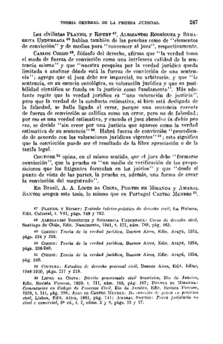 TEORlA GENERAL DE LA PRUEBA Jt:DICIAL 247
Los civilistas PLANIOL y RIPERT 47, ALESSANDRl RoDRÍGUEZ y SOMA-
RRIVA UNDURRAOA 48 hablan también de las pruebas como de "elementos
de convicción" y de medios para "convencer al juez", respectivamentr.
CARWS COSSIO 49, filósofo del derecho, afirma que "la verdad toma
el modo de fuerza de convicci6n como una intrínseca ealidad de la sen-
tcncia misma" y que "nuestra pesquisa por la verdad jurídira queda
limitada a analizar dónde está la fuerza d" convicción de una senten-
cia"; agrega que el juez debe ser imparcial, no arbitrario. y que "la
sentencia, en su eseneia ontológica, es valoración jurídica y que su posi-
bilidad eientíficR se funda en la justiria como fundamento". Más ade-
lante repite que la verdad jurídica es "una valoración de jnstiria",
pero que la verdad de la conduct.'l rstimativa, si bien está desligada dc
la falsedad, se halla ligada al error, porqlle 11lla sentencia {'arente
de fuerza de convicción se califica como un error, pcro no de falsedad;
por eso es una verdad estimativa, y cuando el juez absueh'e in, d1lbio pro
reo, se decide "sin error por una justicia que aparece como la ...·erdad
estimativa de su sentencia" oo. Habrá fuerza de convicción "procedien-
do de acuerdo con las valoraciones jurídicas vigentes" 51; esto signifi{'a
que la cOll"vicción puede ser el resultado de la libre apreciación o de la
tarifa legal.
CoUTURE 52 opina, en el mismo sentido, (11Ir d jurz debe" formarse
convicción", que la prueba es "un medio dc Yerificaeiún de las propo-
siciones que los litigantes formulan en los juicios" y que "desde el
punto de vista de las partes, la prueba es, además, una forma de crear
la convicción del magistrado".
En Brasil, A. A. LOPES DA COSTA, PONTES DE :lIIRA:!DA Y AMAUAL
SAXTOS acogen esta tesis, lo mismo que en Portugal CASTRO :lIE~DE..<; ~3.
47 PLAN10L y UIPJ>!lT: Trat(l.do teórico·práctico de rleH'cho cit';I, La Ha.hnna,
Edit. Cultural, t. VII, págs. 749 y 762.
48 ALESSAXDRI RODR!(]CEZ y SOMARRl-A U:SDURRAGA: Curso dc derecho cit';l,
Santiago de Chile, Edit. Nascimento, 1941, t. nI, núm. 788, pá.g. 463.
49 Ca88lO: Teoría de la 'I.·crdarZ ju"¡,lica, Buenos Aires, Edic. Arayú, 1954,
págs. 224 y 226.
'" C08S1O: Teorm de
"
rerdad jurídioa-, Buenos Aires, Edie. Arayú, 1954,
págs. 236-240.
" COSSIO; Teoría de
"
cerdad juridica, BuellCls Aires, Edie. Arayú, 1954,
pág. 245.
52 COUTGRE; Estudios (/,. derecho proeesal cidl, Bueuos Aires, Edit. Bdiar,
1048-1950, págs. 217 y 218.
.5J LOl'ES DA CoSTA: Direito processvah <!Í1Ii¡ ¡'ra.~ileiro, Río d(' Jan('iro,
Edit. Revista :¡"oreHse, J950, t. Uf, núm. 165, pág. 167; PO"TE'; DE ~IIRAKDA:
Comentarios ao Codigo de l'rocesso Cid/. Río de ,Janeiro, EdiL Hevisto. Forell~{"
1958, t. 111, pág. :<:'l8; Jo.O I>E CASTRO ~fEX¡li':S: Do cmll'ó/(¡ ,¡, jlJ'om ()~ procl's.w
ci1lil, Lisboa, :Edit. Atica, 1961, pág. ,,4; _b¡~!. ~AKTO;;: Prora judiciaria jiU
civel c comercial, 3~ ed., t. I, núill.'3. 5 y S, págs. ]5 y 17.
 