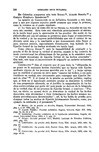 248 HERNANOO DEVIS ECHANDlA
En Colombia comparten esta tesis ROCHA. M., AT.JZATE NOREÑA!SII y
Gustavo Humberto RoDRfauEz fi6•
La opinión de CARNELUTTI es en definitiva favorable a esta tesis,
pese a que por algunos aspectos puede pensarse que acoge la primera,
como lo veremos en el punto siguiente.
e) LA TESIS QUE VE COMO FIN DE LA PRUEBA LA FIJACIÓN DE LOS RE-
CHOS DEL PROCESO. Esta tesis está vinculada principalmente al sistema
de la tarifa legal para la apreciación de las pruebas. En razón de las
dificultades quo con tal sistema se presentan para llegar al conocimiento
de la verdad y de las mayores probabilidades que con él existen de un
divorcio entre ésta y la conclusión a que forzosamente debe llegar el
juez, algunos autores, especialmente CARNELUTTI, han hablado de la
fijación formal de los bechos mediante esa tarifa legal.
Como observa GUA&' 51, ante la imposibilidad de asig¡;arle a la
prueba el fin de llevar la verdad al proceso, cuando la ley controla de
modo convencional las afirmaciones de las partes, se la considera como
"un simple mecanismo de fijación formal de los hechos procesales".
Con todo, esto tiene el inconvcniente de asignarle un carácter netamente
artificial.
CARNELUTTI 58 dice al respecto que el juez tiene la "obligación de
no poner en la sentencia hechos discutidos que no hayan sido fijados
mediante alguno de los procesos queridos por la ley"; y luego agrega
quc en realidad el proceso no sirve para" conocer los bechos, o sea para
establecer su verdad, sino únicamente para conseguir una fijación for-
mal de ellos" 59. Y al tratar dI:'! la prueba en sentido jurídico, explica
que, si bien en el significado corriente probar es demostrar la verdad
de una proposición afirmada, en el jurídico la comprobación dc los he-
chos controvertidos por parte del juez puede no deriyar de la húsqueda
de la verdad, sino de los procesos de fijación formal, y concluye: "Pro-
bar, en efecto, no querrá decir ya demostrar la verdad de los hechos
discutidos, sino determinar o fijar formalmente los hecbos mismos me-
diante procedimientos determinados" j así, la ley habla de prueba para
designar todos los medios de fijación intensamente formales, como, por
ejemplo, la confesión y el juramento w.
MI BocHA; De la prueba en. derecho, Bogotá., Umversidad NaeioDaI, 1949,
pág. 4, Y cd. 1962, pá.g. 14.
55 ALZATE NOREfb: Pruebll8 judicidlu, Bogotá, Libl'ería Siglo XX, 1944,
pága. 14, 43, 44 Y 67.
66 llODIÚGUEZ: Pr'Uebll.'J criminales on, la legislaoi6n oolom.!iwM, Bogotá., edi-
ciones UnÍYersidad Libre, 1962, t. J, pág. 6l.
:;1 GUASP: Derecho prQeesal civil, Ma.drid, Instituto de Estudios POlíticos,
1962, pág. 332.
5S ClIBRELUTTI: La prueba civil, Buenos Aires, Edie. Arayú, 1955, núm. 10,
pág. 45.
59 CARNELl,;TTI: La prueba civil, Buenos Aues, Edie. Arayú, 1955, núm. 11,
pág. 52.
60 CARNRl,UTTI: La prueba civil, RueDOS Aires, Edie. Arayú, 1955, núm. 10,
págs. 43·44.
 