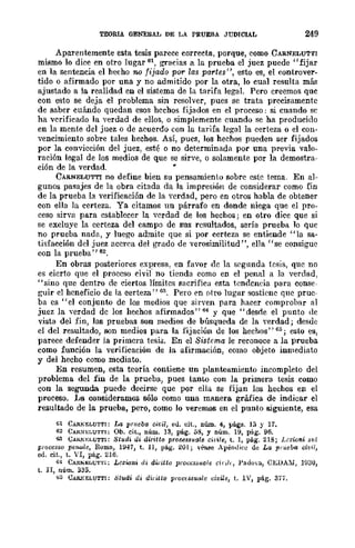 TEORIA GENERAL DE LA PRUEBA JUDICIAL 249
Aparentemente esta tesis parece correcta, porque, como CARNELUTTI
mismo lo dice en otro lugar 61, gracias a la prueba el juez puede"fijar
en la sentencia el hecho no fijado par las partes", esto es, el controver-
tido o afirmado por una y no admitido por la otra, lo cual resulta más
ajustado a la realidad en el sistema de la tarifa legal. Pero creemos quc
con esto se deja el problema sin resolver, pues se trata precisamente
de saber cuándo quedan esos hcchos fijados en el proceso: si cuando se
ha vcrificado la verdad de ellos, o simplemente cuando se ha producido
en la mcnte del juez o de acuerdo con la tarifa legal la certeza o el con-
vencimiento sobre tales hechos. ASÍ, pues, los hechos pueden ser fijados
por la convicción del juez, esté o no dcterminada por una previa valo-
ración legal de los medios de que se sirve, o solamente par la demostra-
ción de la verdad. •
CARNELUTTI no define bien su pensamiento sobre este tema. En al-
gunos pasajes de la obra citada da la impresión de considerar como fin
de la prueba la verificación de la ycrdad, pero en otros habla de obtener
con ella la certeza. Ya citamos un párrafo en donde niega que el pro-
ceso sirva para establecer la vCrdad de los bechos; en otro dice que si
se excluye la certeza del campo de sus resultados, sería prueba lo que
no prueba nada, y luego admite que si por certcza se entiende "la sa-
tisfacción del juez accrca del grado de verosimilitud", ella "se consigue
con la prueba" 62.
En obras posteriores expresa. en faVOr de la segunda tesis, que no
es cicrto que el proceso civi¡" no tienda como en el penal a la verdad,
"sino que dentro de ciertos límitcs sacrifica esta tendcncia para conse-
guir el hcneficio de la certeza" 63. Pero en otro lugar sostiene que prue-
ba es "el conjuntü de los medios que sirven para hacer comprobar al
juez la verdad de los hechos afirmados" 64 Y que "desde el punto de
vista del fin, las pruebas son medios de búsqueda de la yerdad; desde
el del resultado, son medios para la fijación de los hechos" 65; esto es,
parece defender la primera tesk En el Sistema le reconoce a la prueba
como función la verificación de la afirmación, como objeto inmediato
y del hecho como mediato.
En resumen, esta teoría contiene un planteamientü incompleto del
problema del fin de la prueba, pues tanto con la primera tesis como
con la segunda puede decirse que por ella se fijan los hechos en el
proceso. La consideramos sólo como una manera gráfica de indicar el
resultado de la prueba, pero, como lo veremos en el punto siguiente, esa
61 CARKELUT'TI: La prueb/l cit:il, eJ. cit., núm. 4, págs. 1;) y 17.
62 CAll:':-¡';LUTTI: Ob. cit., núm. 1.'1, pág. 58, Y núm. 19, pág. 96.
G3 UAR~~:LUTT¡: 8tv.di di. alTillo PToussu/lle cirile, t. 1, pág. 218; Lczwni ,1'!ll
prOCCS80 per¡q,le, R-oma, 1947, t. ll, pág. 201; véa.se ApéndiCe de La prueba civil,
ed. cit., t. VI, pág. 216.
64 CAH.to;~LUTl'¡: Lczw¡¡i di dil'itto proc~'s~uale (inl" l'adoya., CEDAhl, H.l30,
t. II, núm. ¡¡as.
<;5 UARKELUTTI: 8tudi eli dir¡tto proc¡s8v.ale civiJe, t. IV, pág. 37 ••
 