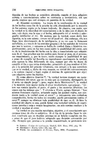 250 HERNANDO DEVIS ECHANDIA
fijación de los hechos se considera obtenida cuando el juez adquiere
certeza o convencimiento sobre su existencia o inexistencia, sin que
pueda exigirse que esté sirmpre en posesión de la verdad.
d) NUESTRO COSCEPTO. La teoría de la verificación de la verdad
de los hechos como fin de la prueba ha sido abandonada por la mayoría
de los autores, según ya lo hemos indicado. Se observa, con razón, que
la verdad es la identidad del eono('imirnto o de la idea con el objeto de
éste, vale decir, con la cosa o el hecho, adaequatio rci el mentis o adac-
quatio intellectus et rei. De manera que la verdad, como decía San
Agustín, es la cosa misma: ren/m est id quod e.~t. Sin embarA'o, ella nos
llega, bien dirrrtamente de la inteligencia, y en ese caso la llamamos
metafísica, o a travrs de los sentidos 'Propios o de los sentidos de tere0ros
que nos la narran, ~' entonces se habla de nrdad física e bistóriea res-
pectivamente; pero en los tres easos existe la posibilidad del error, esto
es, de la inadecuación del hecho con la idea o conocimiento que adquiri-
mos de él. Las pruebas son los medios para nevar al juez, en el proceso,
ese conocimiento, y, por lo Í<mto, existe siempre la posibilidad de que
a pesar de cumplir tal función no reprodllzcan exactamente la verdad,
sino apenas la idea deformada de ésta, aunque por ello no dejan de
cumplir el fin a que están d0stinadas: permitirle al juez resolver el liti-
gio o la petición del proceso "ohmtario, con arreglo a lo que considera
(¡He e::; la v{'rdad, 0, dicho de otra manera, en virtud del convencimi('nto
() la certeza (moral o legal, s0gún el siskma de apreciaeión que rija)
(¡ue adquiera sobre los hechos.
Si, como observa GORPllE 66, "la verdad tuviese .siempre un carác-
ter diferente del error, que no es m1Í.s que su contrario, distinguirla de
él s{'rÍa un simple juego "; pero, según deda :MONTAIQXE 61, la verdad
y la mentira (con mflyor raZÓn el error inyohmtario, agregamos), "tÍ('-
n('n sus rostros iguales, el porte, el gusto y las maneras iMnticas: las
yemas eon los mismos ojO!;". Y cÍtnndo a '~ACII, agrega f'Ti)Rr'HE: "Las
mismas fnnciones síquica::;, actuando s{'gún las mismas reglas, nos con-
du('('n tanto a la nrdad como al error", y únicamente una euidadosa
('omprohaeión, hecha en todos los sentidos, pu{'de prevenirnos contra el
error 68. aunqne no eliminar toda posibilidad de caer en éL Si bien la
r{'alidad del objeto es una, puede haber una vllriedad infinita de expre-
siones irr{'ales o más o menos imaginarias j un solo eamino conduce a la
verdad y muchos al {'rror.
La verdarl es una noción ontológica, objetiva, y el conocimiento que
rrremos ten{'l' de {'lla es subjetivo. Si el fin de la prueba fuese la ver-
dnd, }'(>sultarÍa que en muchos procesos no se habría cumplido ese fin,
¡¡ pesar de que el juez hubi('l'1; Ildoptado una decisión eonvencido por
('lIa. Riempre que. graeills a la prueba snministrada, se pronuncia s('n-
(;6 GORPllE; C,itic(l, dd Icsli'¡lú,tio, :Iatlrjd, EJit. Rl'u" 1!l6~, p(¡g'. ;'0.
61 :-'IO-"T~IO-"E: E¡;~ois, Libro lIl, cap. IX.
68 WACH: Le¡ cOllllai.'JsoJ!cc el ¡'crrcla, París, 1908; FLA~!MARlúX.
 
