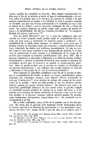 TEORIA GEXERAL DE LA PRUEBA J1:DlCIAL 251
tencia, aquélla ha cumplido su función. Este simple razonamiento in-
dica que el fin de la prueba es darle al juez el convencimiento o la cer-
teza sobre los hechos, quc cs la creencia de conoccr la ....erdad o de que
nuestro conocimiento se ajusta a la realidad, lo cual le permite adoptar
Sil decisión j sea que esa certeza corresponda a la realidad, en cuyo caso
se estará en la ,"erdad, o que se encupntre desligada de ella y exista un
error. La justicia humana no pucde exigir má!l, porque no puede as-
pirar a la infalibilidad. De ahí qne CARNELUTTI hable de "l:l insepara-
bilidad del juicio y del crror"6U.
Por eso decía HELLVIG 70 que "si Pi jucz no ('ondenarcl más; que
cuando no exista ninguna duda posible sobre la culpabilidad del acu-
sado, un juez capaz y consciente no llegaría ,jamá'l a condcnar". T,a
posibilidad de la duda existe siempre, pn abstrado; pPro para qnc la
prueba cllmpla su finalidad, basta que concreta y subjetivamente el Juez
haya despejado las dudas que pudieron present.ársele. Si esto no ocu-
rre, como el non liquet equivale a una deuegación de justicia, si el pro-
[~eso es contencioso el juez recurre a la institución de la carga de la
prncba para cumplir su fnnción jurisdiccional (cfr., nÍlm. 126). En Pi
proceso voluntario la situación es diferente y la falta de prueba conduce
normalmente a aplazar la decisión definitiva, aun cuando se ni<,gu<,n las
pdiciones, puesto qu~ tal nl'g'atin. no impide Sil planteamiento pO>lte-
rior. Esto es. puede o('urrÍr que la prueba no cumpla sn finalidad en
un proceso detNminado, y sin embar¡:;o éste puede cumplir su función
y ohtenprse el fin propio de él, con la sent0nl'ia definitiva.
Pero tampoco es admisible considerar como fin de la prueba el obte·
ner la verosimilit.ud del hecho. <,s decir, su mayor prob:lbilida[1. según
pretende vox CANSTEIN. porque, como ohscrya "TACH. speundado ('n
pst.o por CARNELt:TTI 71, si se excluye la certeza d<,l eampo de los resnl-
tildos dc la prueba. "sería tan sólo prueba lo que no produce pruebH
alguna, porque no aporta certeza alguna". De mancra qu<" pese a la
inevitable posibilidad abstraeta de quc cxista error. la prueba cumple
su finalidad cuando produce la certeza en la mente del juez, y si t:ll
certeza no se a1camm, no habrá satisfecbo su fnnrión, o sea. qlle no r'xis-
tirá prueba pn el proceso (aunque existan muchos medios de prueba.
como test.imonios, documentos, inspecciones, etc.). Su resultado no ca"
rresponderá a su fin.
No se debe confundir, pue3, el fin de la prueba con el fin dpj pro-
crso. Es cierto que el proceso civil moderno tiende firmemente hacia
"la verdiHl, graC'ias a la libertad de apreciación y a las facultades inqui-
sitivas del jn~z (c.fr.. llllms. 21-27); mas de <,sto no sp dedu~p que ,,1
69 CAR.:};I.l.:T"l"I; La prueba cid!, Bucuos Aires, Edic. Arayú, 1955, introduc·
ción a la 2a ed., Hl-l'. pág. XIX.
70 HELLWIC, ("ita dI' S!L". )'lELER<1: I.(! I"'¡''¡'{/ I"",'/sul, ),[a/lI";'], :Edit. Re·
 ista de u"fCcho p ..il"lltlo, 196." p:í.g. 13R.
71 CAR"F:Ll:'1".fl: La prutba cil il, Bupuos ...il"e~, };dic..,.ayú, 1955, "úm. 13,
pág. 58.
 