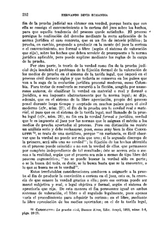 252 HERNANDO DEVIS ECHANDIA
fin de la prueba judicial sea obtener esa verdad, porque basta que con
ella se consiga el convencimiento o la certeza del juez sobre los hechos,
para que aquella tendencia del proceso quede satisfecha. El proceso .¡.
persigue la realización del derecho mediante la recta aplicación de la
norma jurídica al caso concreto, que es un fin de interés público; la
prueba, en cambio, propende a producir en la mente del juez la certeza
o el convencimiento, sea formal o libre (según el sistéma de valoración
que rija), sobre los hechos que deben servirle de presupuesto a la norma
jurídica aplicable, pero puede suplirse mediante las reglas de la carga
de la prueba.
Por otra parte, la teoría de la verdad como fin de la prueba judi-
cial deja insoluble el problema de la fijación formal de la valoración de
los medios de prueba cn el sistema de la tarifa legal, que imperó en el
proceso civil durante siglos y que todavía se conserva en los países que
van a la zaga de la evolución jurídica procesal moderna, como Colom-
bia. Para tratar de resolverlo se recurrió a la ficción, acogida por nume-
rosos autores, de clasificar la yerdad en material o real y formal o
jurídica, o sea impuesta abstractamente por la norma legal; sc dijo,
además, que en el sistema de la libre apreciación, propio del proceso
penal durante largo tirmpo y aceptado en muchos países para el civil
moderno (cfr., núm. 27), el fin de la prueba era la verdad real o mate_
1"ial, al paso que en el sistema de la tarifa legal, mal llamado de la prue-
ba legal (cfr., núm. 26), su fin era la verdad formal o jurídica, verdad
que le es impuesta al juez por las normas que le asignan el mérito a los
medios de prueba aportados al proceso. Pero esa distinción no resiste
un análisis serio y debe rechazarse, pues, como muy bien lo dicc CARNE-
LUTT1 12, se trata de una metáfora, porque "en sustancia, es fácil obser-
var que la verdad no puede ser más que una; si la segunda discrepa de
la primera, será sólo una -no verd.ad"; la fijaciún de los he(~hos ohtenida
en el proceso puede coincidir o no eon la vprdad de ellos. que permanece
por completo independiente de tal resultado; éste se acerca mSs o me-
nos a la realidad, según que el proceso sea más o menos de tipo libre del
proeeso cognoscitivo; "no se puede buscar la verdad sólo en parte;
o se la busca del todo, es decir, se la busca hasta que se la encuentre, o
lo que se busca no es la verdad".
Estas irrefutables consideraciones conducen a asignarle a la prue-
ba el fin de producir la conviceión o certeza en el juez, esto es, la creen-
cia de que conoce la verdad gracias a ella; pero esa certeza puede ser
moral subjetiva y real, o legal objetiva y formal, según el sistema de
apreeiarla que rija. De esta manera el fin permanece igual en ambos
sistemas de valoración, el libre o el regulado legalmente, pues apenas
"aría el procedimiento para adquirir la certeza: en el libre, mediante
la libre apreciación ue los mec.ios aportados; en el de la tarifa legal,
12 CARNEl.U"J'"J'J: La prueba civil, Buenos Aires, Edic. Arayú, 1955, núm~. 5-6,
pligs. 20·25.
 