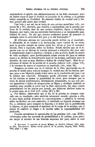 TEORIA GENERAL DE LA PRUEBA JUDICIAL 253
asignándole." el mérito que obligatoriamente se les debe reconocer; pero
en ambos casos el juez se declara en posesión de la certeza, y la prueba
habrá cumplido su .finalidad. .Es absurdo hablar de verdad real y for-
mal, porque sólo existe una verdad.
Con todo y ser aSÍ, no se trata de una certeza metafísica (cfr., nú~
meros 56 y 93), absoluta, que vendría a confundirse con la prueba per-
fecta de la verdad, sino de una certeza histórica, 16gica y sicológica,
humana, por tanto, con sus naturales limitaciones y su inseparable posi~
bilidad de error. De ahí que autores modernos ponen de presente la
analogía entre la actividad dcl juez y la del historiador 73.
El diferente sistema de valoración puede influir en el resultado:
la obtención de la verdad o la declaración como verdad de un error,
pero la prueba cumple en ambos igual fin: llevar al juez el convenci-
miento, libre o regulado, sobre los hechos. Puede decirse que cn el se-
gundo caso no se obtiene la certeza personal o subjetiva del juez, sino
la simplemente legal u objetiva y formal, y esto es cierto desde un punto
de vista sicológico: pero jurídicamente existe certeza del juez en ambos
casos y se ohtiene la demostnwwn le{]al de los hechos, suficiente para la
decisión (lo cual es muy distinto a hablar de verdad legal). Esto lo ex-
plicamos al tratar de la noción de la prueba judicial (cfr., nÚIns. 7-9),
y lo veremos de nuevo al examinar su resultado (cfr., núm. 56).
Tampoco es cierto quc cn el sistema de la libre apreciación sea la
prueba el medio para conocer siempre la verdad real de los hechos, por-
que, pese a esa libertad, puede haber error en la conclusión del juez o en
la certeza que adquiere. Solamente puede afirmarse con lógica que
en tal sistema es menor la posibilidad de error, pero siempre que se
trate de jueces profesionales, debidamente preparados, ya que con jue-
ces ignorantes o faltos de preparación en lógica y sicología judicial, es
también muy posible el error con la libre apreciación, tal como ocurre
generalmente en los juicios por jurado, que debieran abolirse tanto en
lo penal como en lo civil (cfr., núms. 26 by 93).
....... Por último, observamos que el fin de la prueba no siempre coin-
cide con su resultado; esto ocurrirá solamente cuando, gracias a ella,
el jucz haya podido formarse ~u convencimiento o adquirir la certeza
sobre los hechos; en caso contrario, el resultado no logrará alcanzar ese
fin, y, entonces, para cumplir su función y el deber que la jumdicción
le impone, el juez reeurrirá al sustituto dc la carga de la prueba, con el
objeto de resolver el litigio o de decidir sobre la responsabilidad del
sindicado.
Cuando estudiemos la apreciación de las pruebas (cfr., cap. XIII),
volveremos sobre las nociones de probabilidad y de certeza, para preci-
sar mejor el alcance de esa función suprema del juez, sobre la cual
13 GIULlANI: Il C01wetto di prava, Milano, A. Giuffre Editore, 1961, pági-
na 250; DEU.El'lANE: Nueva teoda ge'Tcral de la pnteba, Bogotá, Edit. Tcmis,
1961, págs. 7 Y sig!!.
 
