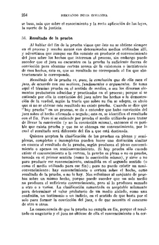 254 HERXA:-:no DEns ECILXDIA
se basa, más qce sobre el conocimiento y la recta aplicll.ción de las leYPl',
la suerte de la justicia.
SG. Resultado de la prueba
Al hablar del fin de la prueba ·vimos que éste no se obtiene siempre
en el proceso y mucho menos con determinados medios utilizados allí,
y advertimos qne aunque ese fin consiste en producir el convencimiento
del juez sobre los hechos que iTiteresan al proceso, sin embargo puede
suceder que el juez no encuentre en la prueba la suficientE' fuerza de
eonYÍcción para alcanzar certeza acerca de la existencia o inexistencia
de esos hechus, esto es, que su resultado no corresponda 111 fin que abs-
tractamente le corresponde.
Resultado de la prueba e.~, pues, la concln8Íón que de ella saca el
juez, de acuerdo con sus motivos, tunoomentos o argumentos. Se toma
aquí el término prueba en el sentido de medios, o sea lo>; diversos ele-
mentos probatorios aducidos y practicados en el proceso; porque si se
entiende por ella la convicción del juez sobre los hechos o la demostra-
ción de la verdad, según la teoría que sobre su fin se adopte, es obvio
que si no se obtiene este resultado no existe prueba. Cuando se dice que
"hay prueba" en un proceso, se da a entender que hubo convicción del
juez sobre el hecho afirmado o negado; esto es, se identifica el resultado
con el fin. Pero si se entiende por prueba el medio utilizado para tratar
de llevar la eonvieción (y no la convicción misma), entonces sí es posi-
ble que exista prueba y que no se obtenga ese convencimiento, por lo
cual el resultado será diferente del fin a que está destiull.da.
Quienes aceptan la clasificación de las pruebas en plenas r semi-
plenas, completas e incompletas pueden hacer una distiución similar
en cuanto al resultado de la prueba, según produzca el pleno convenci-
miento o apenas nn semieonvencimiento. Si hay prueba sólo cuando
existe el couvencimiento o la rerteza, la prncba es plena o no es prueba,
tomada en el primer sentido (como la convicción misma), y sirve o no
para producir ese eOIl"vencimiento, entendida en el segundo sentido (o
como el medio utilizado para ese fin); pero no puede existir un semi-
convencimiento: hay convencimiento o certeza sobre el hecho, como
resultado de la prueba, o no lo hay. Nos referimos al conjunto de prue-
bas sobre un mismo hecho, porque puede suceder que un solo medio
no produzca el suficií'nte convencimiento, pero sí lo produzca sumado
a otro o a V~lrios. La clasificación comentada es aceptable solamente
para determinar el valor probatorio de un medio aislado, como una
confesión, un testimonio o un indicio, en el sentido de que basta por sí
solo para formar la com'icción del juez, o de que necesita el concurso
de otro u otros.
La conseclleneia de que la prueba no cumpla su fin, porque el resul-
tado es nugatorio y el juez no ohtiene de ella el convencimiento o la cer-
 