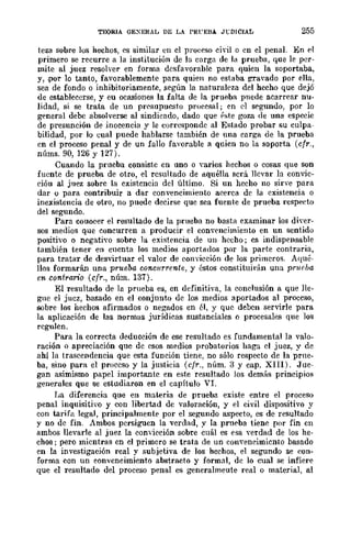TEORIA GEXERAL DE LA PRFEBA. J"CDICIAL 255
teza sobre los hechos, es similar en el pro(:eso civil o en el penaL En el
primero se reeurre a la institución de la carga de la prueha, que le per-
mite al juez resolver en forma desfavorable para quien la soportaba,
y, .por lo tanto, favorablemente para quien no estaba gravado por (lIla,
sea de fondo o inhibitoriamente, .según la naturaleza del hecho que dejó
de establecerse, y eu ocasiones la falta de la prueba puede acarrear nu-
lidad, si se trata de un prC'supuesto proeesal; en el segundo, por lo
general debe absolverse al sindicado, dado que ?ste goza de una especie
de presunción de inocencia y le corresponde al Estado probar su culpa-
bilidad, por lo cual puede hablarse también de una corga de la prueba
en el proceso penal y de un fallo favorable a quien no la soporta (cfr.,
núms. 90, 126 y 127).
Cuando la prueba consiste en uno o varios hechos o cosas que son
fuente de prueba de otro, el rcsultado de !l.quélla scrá llevar la eonvic-
cióu al juez sobre la existencia del último. Si un heeho no sirve para
dar o para contribuir a dar convencimiento aeerca de la existencia o
inexistencia de otro, no puede decirse que sea fuente de prueba respecto
del segundo.
Para couocer el resultado de la prueba no bast¡l examinar los diver-
sos medios que concurren a producir el convencimiento en un sentido
positivo o negativo sobre la existencia de un hecho; es indispensable
también tener en cuenta los medios aport!l.dos por la parte contraria,
para tratar de desvirtuar el valor de convicción de los primeros. Aqué-
llos formarán una prueba concurrente, y éstos constituirán una prueba
en contrario (cfr., núm. 137).
El resultado de lo prueba es, en definitiva, la conclusión a que lle-
gue el jucz, basado en el conjunto dc los medios aportados al proceso,
sobre los hechos afirmados o negados en él, y que deben servirle para
la aplicación de las normas jurídicas sustanciales o procesales que los
regulen.
Para la correcta deducción de ese resultado es fundamental la valo-
ración o apreciación que de esos medios probatorios haga el juez, y de
ahí la trascendencia que esta función tiene, no sólo respecto de la prne-
ba, sino para el proceso y la justicia (cfr., núm. 3 y cap. XIII). Jue-
gan asimismo papel importantc en este resultado los demás principios
generales que se estudiaron en el capítulo VI.
I~a diferencia que en materia de prueba existe entre el proceso
penal inquisiti'o y con libertad de valoración, y el civil dispositivo y
con tarifa legal, principalmente por el segundo aspecto, es de resultado
y no dc fin. Ambos persiguen la verdad, y la prn('ba tiene por fin en
ambos llevarle al juez la comicción sobre cuál es esa verdad de los he·
chos; pero mientras en el primero se trata de un convencimiento basado
en la investigación real y subjetiva de los hechos, el segundo se eon-
forma con un eonveneimiento abstracto y formal, de lo cual se infiere
que el resultado del proceso penal es generalmeute real o material, al
 