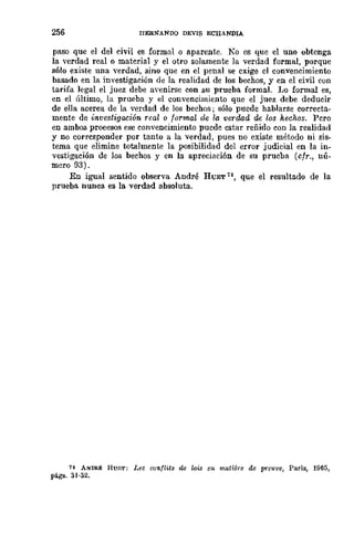 256 rrERNANDO DEVIS ECHANDIA
paso que el del civil es formal o aparente. Ko es que el uno obtenga
la verdad real o material y el otro solamente la verdad formal, porque
sólo existe una verdad, sino que en el penal se exige el convencimiento
basado en la investigación de la realidad de los hechos, y en el civil con
tarifa legal el juez debe avenirse con su prueba formal. Lo formal es,
en el último, la prueba y el convencimiento que el juez debe deducir
de ella acerca de la verdad de los hechos; sólo puede hablarse correcta-
mente de investigación real o formal de la verdad de los hechos. Pero
en ambos procesos ese convencimiento puede estar reñido con la realidad
y no corresponder por tanto a la verdad, pues no existe método ni sis-
tema que elimine totalmente la posibilidad del error judicial en la in-
vestigación de los bechos y en la apreciación de su prueba (cfr.) nú-
mero 93).
En igual sentido observa André HUET a, que el resultado de la
prueba nunca es la verdad absoluta.
74 A/fDRÉ Hul',{,; Les conflitl! de lois en matierB de preulIe, París, 1965,
págs. 31·32.
 