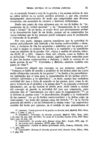 TEORlA GEXERAL DE LA PRUEBA. JUDICIAL 31
,·¡a. el resultado formal o real de la prueba y los sujetos activos de ésta
110 deben influir en su noción jurídica procesal, y, por ello, creemos
indispensable estructurarlas de modo que comprendan esas di....ersas
.;;¡tnacioncs, sin necesidad de recurrir a distintas definiciones.
Desde este punto de vista opinamos que, en vez de bablar de "de-
mostración de la verdad material" y de "demostración de la verdad
legal o formal" de un becho, es mejor dccir que procesalmente p1'obar
(S la dernostraciÓ1t. legal de un hecho, porque así se comprenden los
varios sistemas que la ley procesal puede consagrar para la producción
y valoración de la prueba.
Por otra parte, algunos autores consideran que la actividad de
probar judicialmente está limitada a los hechos controvertidos o discu-
tidos, y excluyen de ella los aceptados o admitidos por las partes, por
lo cual le niegan el carácter de prueba a la confesión y la consideran
como un sustituto de la prueba (cfr., objeto y medios de prueba, núme-
ros 33-37, 67 y 139). LESSOXA tiene este criterio, como se deduce de
su definición: "Probar, en este sentido, significa bacer conocidos para
el juez los bechos controvertidos o dudosos, y darle la certeza de su
modo preciso de ser"18. CHIOVENDA y MICHELI admiten también este
punto de vista 79.
CARNELUTTI adoptó este concepto en sus primeros estudios 80:
"Tampoco se habla de prueba a propósito de los hechos sobre los cuales
media afirmación concorde de las partes"; "se limita a los proeedimien-
tos instituidos por el juez para la comprobación de los hechos contro-
vertidos (afirlllados y no adrnitidos) ", es decir, cuando hay verdadera
actividad del juez a falta de acuerdo en las partes; pero, como lo ob-
serva ÁUGENTI en el apéndiee a la misma obra 8 su eoncepto evolncionó
lentamente; así, en las Lezioni di diritto p1'OC. civile tiende a excluir
del concepto de prueba la actividad del juez que comprueba, para
referirse sólo al "instrumento que sirve para la comprobación" 82; en
el Sistema la analiza como "el procedimiento dirigido a la verificación
de las razones" (no ya de bechos controvertidos) y la define como un
instrumento "no tanto del proceso como del derecho" 83; en la Teoría
generale del diritto y en las Istituzioni la estima como "un equivalente
sensible del hecho por apreciar, en el sentido de que proporcionan al
78 LESSONA: Teo-rta general de la prucba en. dl!TceM ci1!il, Madrid, Edit. R€us,
1928, t. T, núm. 2, pág. 3.
79 CHlOVENDA: Prin¡;ipws d8 derellhQ prQGe8al, :Madrid, Edit. R€us, H141,
t. lI, núm. 59, pág. 282; MICHELI: La carga dc la, pru8ba, BuenQs Aires, Edit. Ejea,
1951, núm. 16, pflg. 112.
BO CARNELUT'I'I: La pffleba civil, Buenos Aires, Edic. ArlLyú, 1955, pág. 43.
81 La prueba civil, Apéndice, XVII, págs. 221-228.
82 CARNELUT'I'I: Lezwni di dinteo PTooos,malc civile, PadQVIL, CEDAM, 1930,
t. TI, pág. 386.
S3 C¡RN~;LUTTI: SidcflUl de dI!T8cM prQc8sal civil, Buenos Aires, Uthea, 1044,
t. T, pág. 614.
 