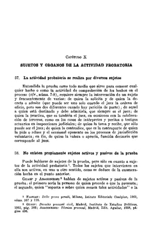 CAPÍruW X
SUJETOS Y ORGANOS DE LA ACTIVIDAD PROBATORIA
57. La. actividad probatoria. se rea.liza. por diversos sujetos
Entendida la prueba como todo medio que sirve para conocer cual-
quier hecho o como la actividad de comprobación de los hechos en el
proceso (cfr., núma. 7-8), requiere siempre la intervención de un sujeto
y frecuentemente de varios: de quien la solicita y de quien la de-
creta o admite (que puede ser uno solo cuando el jucz la ordena de
oficio, pero son dos diferentes cuando bay petición de parre) ; de aquel
a quien está destinada y debe admitirla, que siemprc es el juez; de
quien la practica, que es también el juez, en ocasiones con la colabora-
ción de terceros, como en los casos de intérpretes y periws o testigos
actuarios en inspecciones judiciales; de quien la toma y recibe, que sólo
puede ser el juez; de quien la contradice, que es la contraparte de quien
la pide o aduce y el ocasional oponente en los procesos dc jurisdicción
voluntaria; en fin, de quien la valora o aprecia, función decisoria que
corresponde al juez.
58. No existen propiamente sujetos activos y pasivos de la. prueba
Puede hablarse de sujetos de la prueba, pero sólo en cuanto a suje-
tos de la actividad probatoria 1. Todos los sujetos que intervienen en
ella son activos, en uno u otro sentido, como se deduce de la enumera-
ción bocha en el punto anterior.
GUASP y ARAGONESES 2 hablan de sujetos activos y pasivos de la
prueba; el primero sería la persona de qnien procede o que la presenta;
el segundo, quien "soporta o sobre quien recaen tales actividades" o la
1 FLQ)l.IAN: Delle prove penali, Milano, Istituto Editoriale Cisalpino, 1961,
llúms. 107 y 118.
2 GUASP: Derecho procesal civil, Madrid, Instituto de Estudios Políticos,
1962, pág. 366; A!l.AGONEsEs: Técmica pror:esal, Madrid, Edit. Aguijar, 1958, pá-
gina 496.
 