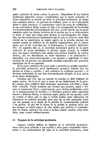 258 ITERNANDO DEYlS ECITANDIA
parte contraria de quien realiza la prueba. Disentimos de los ilustres
profesores españoles, porque consideramos que la parte contraria de
quien suministra la prueba no sufre la actividad probatoria, ni asume
una conducta pasiva. Lo primero es evidente, pues no cs el adversario
quien la debe practicar, ni suministrar (salvo los casos de exhibición),
ni esa actividad se dirige contra él, sino a la averiguaci6n de lo:;; hechos
ya la formación del convencimiento del juez; puede decirse que la parte
contraria sufre los efectos jurídicos de la prueba que le es desfavorable,
es decir, el valor que tenga para formar el convencimiento del juzga4
dor, con las consecuencias sustanciales que de esto se infieren j mas estos
efectos no la constituyen en sujeto pasivo de la prueba, porque son
iguales cuando se deducen de los medios suministrados por la misma
parte, que al ser valorados por el funcionario, le resulten desfavora-
bles. Il0 segundo, esw es, la actividad meramente pasiva de la parte
contraria de quien suministra la prueba, puede ocurrir, en verdad,
pero con mayor frecuencia ésta asume una actitud positiva, de contra-
dictora, ora sea discutiendo su valor intrínseco o su pertinencia o
idoneidad, ora contmintcrrogando a los testigos o ampliando el cues-
tionario de los peritos, ora aportando pruebas separadas que procuran
desvirtuar las de su oponente.
Si la parte contraria de quien pide o presenta la prueba soportara
la actividad probatoria, sería lógicamente necesario admitir que esa
prueba se dirige a aquélla, y esto contraría la evidencia procesal y la
doctrina indiscutida de que está funcionalmente dirigida al juez, quien
es su único destinatario.
Creemos, por ello, que en materia de prueba no debe hablarse de
sujeto pasivo. No lo es el juez, a pesar de ser destinatario de la prue-
ba, porque para recibirla debe desplegar importante actividad y luego
debe Yalorarla. Puede pensarse que cuando una persona, parte o ter-
cero, es examinada física o síquicamente, para efectos probatorios, como
en el reconocimiento de heridas o el dictamen pericial sobre capacidad
mental o defectos físicos, es entonces sujeto pasivo de esa prueha; sería
en verdad el único caso en que la noción podría tener aplicación sin
desconocer la realidad procesal, pero aun así es más apropiado decir
que esa persona es el objeto de la prueba de reconocimiento judicial
o de peritos. Si por ser el objeto de la prueba se pudiera decir que
esa persona es sujeto pasivo de ella, hahría que admitir el contrasen-
tido de llamar sujetos a las cosas o hechos cuando aquélla versa sobre
éstos, como ocurre ordinariamente.
59. Organos de la actividad proba.toria.
Algunos autores hablan de órganos de la actividad probatoria,
unas veces para referirse a sus sujetos y otras para comprender única-
mente a los colaboradores del juez en la actividad probatoria, como
 