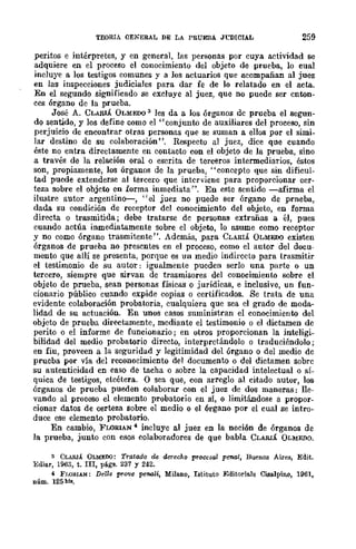 TEORIA GENERAL DE LA PRUEBA JL"DICIAL 259
peritos e intérpretes, y en general, las personas por cuya acthidad se
adquiere en el proceso el conocimiento del objeto de prueba, lo cual
incluye a los testigos comunes y a los actuarios que acompañan al juez
en las inspecciones judiciales para dar fe de lo relatado en el acta.
En el segundo significado se excluye al juez, que no puede ser cnton-
ces órgano de la prueba.
José A. CLARIÁ OLMEDO 3 les da a los órganos dc prueba el segun-
do sentido, y los define como el "conjunto de auxiliares del proceso, sin
perjuicio de encontrar otras personas que se suman a ellos por el simi-
lar destino de su colaboración ". Respecto al juez, dice que cuando
éste no entra directamente en contacto con el objeto de la prueba, sino
a través de la relación oral o escrita de terceros intermediarios, éstos
son, propiamente, los órganos de la prueba, "concepto que sin dificul-
tad puede extenderse al tercero que interviene para proporcionar cer-
teza sobre el objeto en forma inmediata'-'. En este sentido -afirma el
ilustre autor argentino--, "el juez no puede ser órgano de prneba,
dada su condición de receptor dcl conocimiento del objeto, en forma
directa o trasmitida; debe tratarse de personas extrañas a él, pues
cuando actúa inmediatamente sobre el objeto, lo asume como receptor
y no como órgano trasmitente". Además, para CLARIÁ OLMEDO existen
órganos de prueba no presentes en el proceso, como el autor del docu-
mento que allí se presenta, porque es un medio indirecto para trasmitir
el testimonio de su autor: igualmente pueden serlo una parte o un
tercero, siempre que sirvan de trasmisores del conocimiento sobre el
objeto de prueba, sean personas físicas o jurídicas, e inclusive, un fun-
cionario público cuando expide copias o certificados. Se trata de una
evidente colaboración probatoria, cualquiera que sea el grado de moda-
lidad de su actuación. En unos casos suministran el conocimiento del
objeto de prueba directamente, mediante el testimonio o el dictamen de
perito o el informe de funcionario; en otros proporcionan la inteligi-
bilidad del medio probatorio directo, interpretándolo o traduciéndolo;
en fiu, proveen a la seguridad y legitimidad del órgano o del medio de
prueba por vía del reconocimiento del documento o del dictamen sobre
su autenticidad en caso de tacha o sobre la capacidad intelectual o sí-
quica de testigos, etcétera. O sea que, con arreglo al citado autor, los
órganos de prueba pueden colaborar con el juez de dos maneras: lle-
vando al proceso el elemento probatorio en sí, o limitándose a propor-
cionar datos de certeza sobre el medio o el órgano por el cual se intro-
duce ese elemento probatorio.
En cambio, FLORlAN" incluye al juez en la noción de órganos de
la prueba, junto con esos colaboradores de que babIa CLARIÁ OLMEJ)O.
3 CLARIÁ OLMEDO: Tratado de dcrechQ procesal penal, Buenos Aires, Edit.
Rdiar, 1963, t. III, ptigs. 237 r 242.
4 FJ.O!l.IAN: De/le prove penali, MilanQ, Istituto Editoriale Cise.lpíno, 1961,
núm. 125 hll.
 