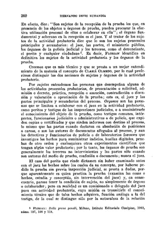 260 HERNANDO DEVIS ECHANDIA
En efecto, dice: ., Son sujetos de la recepción de la prueba los que, en
presencia de los objetos u órganos de prueba, pueden procurar la efec-
tiva utilización procesal de ellos o colaborar en eUa"; el órgano fun-
damental y soberano en la recepción es el juez. Y al tratar de los suje-
tos de la actividad probatoria dice que lo son los sujetos procesales
principales y secundarios: el juez, las partes, el ministerio público,
los órganos de la policía judicial y los terceros, como el denunciante,
el perito y cualquier ciudadano 5. Es decir, FLORIAN identifica en
definitiva los sujetos de la actividad probatoria y los órganos de la
prueba.
Creemos que es mlÍs técnico y que se presta a un mejor entendi-
miento de la materia el concepto de CLARIÁ OLMEDO, por lo cual prefc-
rimos distinguir las dos nociones de sujetos y órganos de la actividad
probatoria.
Por sujetos entendemos las personas que desempeñan alguna de
las actividades procesales probatorias, de presentación o solicitud, ad-
misión o decreto, práctica, recepción o asunción, contradicción o discu-
sión y valoración o apreciación de la prueba; esto es, el jucz y las
partes principalcs y secundarias del proceso. Or{!anos son las perso-
nas quc se limitan a colaborar con el juez en la actividad probatol'ia,
como peritos y testigos de las inspccciones judiciales, o a suministrarle
el conocimiento del objeto de la prueba, como testigos comunes, intér-
pretes, funcionarios judicialcs O administrativos o de policía, que expi-
den copias o ccrtificados y que rinden informes con destino al proceso,
lo mismo que las partes cuando declaran cn absolución de posiciones
o careos, o son las autoras dc documentos allegados al proceso, y aun
los detectives y funcionarios de policía o dc laboratorios forenses que
investigau Jos hechos para suministrar indicios, huellas digitales, prue-
bas de otro orden y cualesquiera otros experimentos científicos que
tengan algún valor probatorio; por lo tanto, los órganos de prueba 80n
generalmcntc los tercECros no intervinientes y las partes sólo cuando
son autoras del medio de prueba, confesión o documento; nunca el juez.
El caso del perito que rinde dictamen sin haber examinado antes
con el juez los bechos sobre los cuales da su concepto, por haberse pc-
dido la prueba sin previa inspección judicial, se presta a dudas, por-
que aparentemente es quien practica la prucba (examina las cosas o
hechos, estudia y conceptúa, sin intervención del juez) y, en conse-
cuencia, parece tener la condición de sujeto, no simplemente de órg,lllo
o colaborador; pero en realidad es un comisionado o delegado del juez
para esa activid.,'ld probatoria, cuya misión es trasmitirle el eonoci·
miento técnico que de tales hechos adquiera, función análoga a la del
testigo, de la cual se distingue sólo por la naturaleza de la relación
5 FLORlAX: Delle prove penali, Milano, Istituto Editoriale Cisalpi!lo, 1961,
núms. 107, 108 Y 118.
 