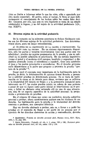 TEORIA GENERAL DE LA PRUEBA .JUDICIAL 261
(éste se limiti'l. 6. informar sobre 10 que ha visto, oído o apreeia.do por
otro medio sensorial). El perito, como el testigo, le lleva al juez indi-
rectamente el conocimiento de los hecbos sohre los cuales debe deci·
dir. Creemos, por ello, que aun en esta hipótesis se trata de un simple
colaborador u órgano, y no del sujeto de la actividad probatoria (cfr.,
cap. XXIV).
60. Diversos sujetos de la actividad probatoria
De lo expuesto en los nÍlmeros anteriores se deduce fácilmente cuá-
les son los diversos sujetos de la actividad probatoria. };Os determina·
remos ahora, para un mejor entendimiento.
a) SUJETOS DE LA PROPOSICIÓN DE J,A PRuEBA o PROPOXEXTES. LA
LEGITIMACIÓ~ PARA LA PRUEBA. En un sistema rigurosamente disposi-
tivo, sólo las partes y terceros intervinientes (que son partes una. vcz
admitidos), pueden ser sujetos proponentes de la prueba, y sin SU soli-
citud no es posible admitirla ni practicarla. En un sistema inquisitivo
(como el penal y el moderno civil europeo, brasileño y argentino) o dis·
positivo atenuado (como el colomhiano o español), tiene esta condición
el juez y las partes principales o secundarias. Eu el derecho germano
suele denominarse a la parte que propone o presenta la prueba" ges-
tora de la prueba"6.
Surge aquí el concepto muy importante de la legitimación para la
prueba, es decir, la determinación de quienes tienen derecho a presen-
tar o solicitar pruebas en determinado proceso. 10 se trata de legiti-
mación en la causa ni de interés para obrar, nociones que se refieren
a la titularidad del interés en litigio y a la personería sustancial para
intervenir en él 7, las cuales pueden existir en cabeza de una persona
a pesar de que no figure como parte inicial ni inwrviniente en el pro-
ceso, o faltar no obstante estar actuando allí en una de esas situacio·
nes, sino de un aspecto específico de la actividad procesal: la propo-
sición o presentación de pruebas.
En el número 12 vimos que existe un verdadero derecho subjetivo
procesal a probar; ahora examinaremos quiénes son los titulares de ese
derecho. La legitimación para la prueba y la titularidad del derecho
concreto a probarse, son conceptos idénticos.
Hay un derecho abstracto a probar, esto es, a llevar o a pedir las
pruebas en el supuesto de llegar a ser parte en un proceso por el
ejercicio de los derechos abstractos de acción y contradicción, derecho
6 RoSENBERO: Tratado de derecho procesal civil, Buenos Aires, Edit. Ejea,
1955, t. n, pág. 205.
7 DEVIS ECHANDfA: Tratado, ed. cit., t. I, núms. ]50 y 166; Nocirmes genl/·
rall/s dI/ dllTl/cho procesal civil, cd. cit., núms. 119 y 134.
 