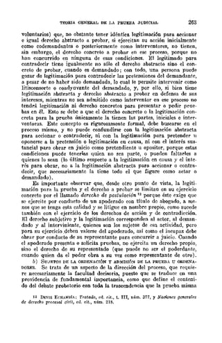 TEORIA GENERAL DE LA PRUEBA JUDICIAL 263
voluntarios) que, no obstante tener idéntica legitimación para accionar
e igual derecho abstracto a probar, si ejercitan su acción inicialment.e
como codemandantes o posteriormente como intervcntores, no tienen,
sin embargo, el derecho concreto a probar en ese proceso, porque no
han concurrido en ninguna de esas condiciones. El legitimado para
contradecir ticne igualmente no sólo el derecho abstracto sino el con-
creto de probar, cuando es demandado; con todo, una persona puede
gozar de legitimación para contradecir las pretensiones del demandante,
a pesar de no habcr sido demandada, lo cual le permite intervenir como
litisconsorte o coadyuvante del demandado, y, por ello, si bien tiene
legitimación abstracta y derecho abstracto a probar en defensa de sus
intereses, mientras no sea admitido como interventor en ese proceso no
tendrá legitimación ni derecho concreto!;! para present.ar o pcdir prne-
bas en él. Esto se debe a que el derecho concreto o la legitimación con-
creta para la prueba únicamente la tienen las partes, iniciales e intN-
ventaras. Este concepto es rigurosamente formal, debe buscarse cn el
proceso mismo, y no puede confundirse con la legitimación abstracta
para accionar o contradecir, ni con la legitimación para pretender u
oponerse a la pretensión o legitimación en causa, ni con el interés sus-
t.ancial para obrar en juicio como pretendiente u opositor, porque estas
condiciones pucde tenerms quien no sca partc, o pueden faltarles a
quienes lo sean (lo último rcspecto a la lcgitimación cn causa y cl intc-
r6s para obrar, no a la legitimación abstracta para accionar o contra-
decir, que necesariamente la tiene todo el que figure como actor o
demandado) .
Es importante observar que, desde otro punto de vista, la legiti-
mación para la prueba y el derecho a probar se limitan en su ejercicio
concreto por el llamado derecho de postulación 12 porque éste l'xige que
se ejercite por condHcto de un apoderado con título de abogado, a me-
nos que se tenga esta calidad y se litigue en nombrc propio, como sucede
también con el ejercicio de los derechos de acción y de contradieción.
El derecho subjetivo y la legitimación corresponden al actor, al deman-
dado y al interviniente, quienes son los sujetos de esa actividad, pero
para su ejercicio .deben valerse del apoderado, así como el incapaz debe
ohrar por conducto de su represcntante para concurrir a juicio. Cuando
el apoderado presenta o solicita pruebas, no ejercita un derecho propio,
sino el derecho de su representado (que puede no scr el poderdante,
cuando quien da el poder obra a su vez como rcpresentantc de otro).
b) SUJETOS DE LA ORDENACIÓN Y ADMISrÓ!'l DE LA PRUEBA U ORDENA-
DORES. Se trata de un aspecto de la dirección del proceso, que requie-
re necesariamente la facultad decisoria, puesto que se traduce cn una
providencia de fundamental importancia, como quc definc el contcni-
do del debate probatorio con toda la trascendencia que la prueba misma
12 DEVIS ECHANDiA; Tratado, ed. r.it., t. III, núm. 377, y Nociones genera!"s
de derecho procesal civil, ell. cit., núm. 218.
 