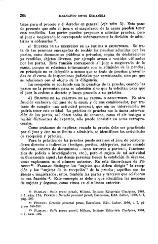 264 llEBNANDO DEVIS ECHANDIA
tiene para el proceso y el derecho en general (cfr. núm. 3). Esto pone
de presente que sólo el juez o el magistrado de la causa pueden tener
esta condición. Ilas partes pueden proponer o solicitar pruebas, pero
al juez o magistrado 1~ corresponde soberanameute la decisión de admi-
tirlas u ordenarlas 13.
e) SUJETOS DE LA RECEPCIÓN DE LA PRUEBA o RECEPTORES. Se tra-
ta de las personas encargadas de recibir las pruebas aducidas por las
partes, como documentos públicos o privados, copias de declaraciones
ya rendidas, objetos diversos, por ejemplo armas o vestidos utilizados
por las partes. Esta función corresponde al juez o magistrado de ]a
causa, porque se relaciona íntimamente con la admisión de la prneba;
en principio no es delegable a menos que se trate de pruebas presenta-
das en el curso de inspecciones judiciales por comisionado, siempre que
se relacionen con el objeto de la diligencia.
La recepción se confunde con la práctica de la prueba, cuando las
partes no la prescmtan para su admisión sino que la solicitan para que
el juez la ordene o decrete y Juego proceda a su práctica.
d) SUJETOS DE ¡,A PRÁCTICA DE LA PRUEBA o EJECUTORES. Es otra
función exclusiva del juez de la causa y de sus comisionados, por tra-
tarse de cumplir una actividad procesal, que sin su intervención no
podría tener esta calidad. La práctica de pruebas con la única interven-
ción de las partes, así obren todas de COMuna, como el oír testigos o
recibir dietámcncs de expertos, sólo puede consistir en actos extrapro-
cesales.
Como acabamos de explicar, euando la prueba debe ser practicada
por el juez y éste no se limita a admitirla, se identifican las actividades
de recepción y práctica.
Para la práctica de las pruebas puede servi~e el juez de colabora-
dorcs directos o indirectos (testigos, peritos, intérpretes, partes cuando
declaran, autores de documentos -sean terceros o partes--, funcioua-
rios de policía o investigadores, etc.), pero el sujeto de tal actividad
es únicamente aquél; las demás personas tieuen la condición de órganos,
como explicamos en el número anterior. En esto discordamos de FE-
NECH 14. FLOBIAN distingue los "sujetos que deben dirigir" la recep-
ción y los "sujetos de la recepción" de la prueba; aquéllos son los
jueces o magistrados; éstos, también las partes y terceros que colaboran
en esa función Hi. Este concepto se debe a que identifica las nOClOnes
de sujetos y órganos, como vimos en el número anterior.
13 Fr,oRIA:;¡; Delle prove penali, Milano, Tstituto Editoriale Cisalpino, 1961,
t. T, núm. 124; F¡;:t<¡;:cll; Derocho proccsal pcnal, Barcelona, Edit. Labor, 1960, t. T,
pág. 58fl.
14 FEXECJi; Derecho procesal penal, Barcelona, Edit. J..abof, 1960, t. T, pá-
ginas 589-590.
15 FLORIAK: Delle fl'"0l!e penali, Milano, lstituto Editoria.le Cisalpino, 1961,
t. J, núm. 125.
 