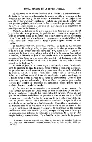 TEORlA. GENERAL DE LA PRUEBA JUDICIAL 265
e) SUJETOS DE LA CONTRADICCIÓN DE LA PRUEBA O OONTRADICTORES.
Se trata de las partes adversarias de quien la pide o presenta en los
procesos contenciosos y de los demás interesados que se perjudiquen
con ella en los procesos voluntarios (también en éstos puede ocnrrir flue
una prueba perjudique a algunos de los interesados, por ejemplo, cuan-
do lleve la consecuencia de excluirlo de la sucesión o de mermarle su
participación en la herencia).
Cuando la defensa de la parte contraria se traduce en la solicitud
y práctica de otras pruebas, la posición de contradicwr respecto de
éstas se invierte, como es natural. Esa contradicción puede ejercitarse
antes dc su práctica, discutiendo la procedencia o admisibilidad y la
forma como debe practicarse, o después para negarle mérito de con-
vicción.
f) SUJETOS DESTINATARIOS DE LA PRL'EBA. Se trata de las personas
a quienes se dirige la prueba, no para soportarla, sino para que su fin
se cumpla o su función procesal se realice (cfr., núms. 53-55). Cualquie-
ra que sea la tesis que se adopte sobre el fin de la prueba (demostrar
la verdad, o llevarle al juez el convencimiento o la certeza sobre los
hechos, o fijar ésws en el proceso, cfr. cap. IX), el destinatario de ella
es siempre y exclusivamcnte el juez de la causa. En csto existe unani-
midad en la doctrina 16.
Cuando el juez de la causa haya comisionado a otro fnncionario
para la práctica de una diligencia, como entrega o secuestro de bienes,
las pruebas que se aduzcan en eIJa y para esos efectos, estáu dirigidas
de manera inmediata a ese comisionado; pero como la actividad del
último se considera como si fuera del comitente, a quien sustituye, en
el fondo sigue siendo el juez de la causa sn destinatario. Como cl jucz
instructor goza de antonomÍa y debe calificar la prueba para ciertos
efectos, por cjcmplo la detención del sindicado, puede decirse que es
tamhién destinatario de la prueba.
[1) SUJETOS DE LA VAU)RACI6~ o APRECIACIÓ~ DE LA PRUEBA. Es
otra función exclusiva del juez, quizá la más importante dc las acth·i-
dades probatorias y una de las principales del proceso. Puede decirse
que las anteriores actividades se pierden o que se reduce su utilidad
cn gran parte, cuando fracasa la valuación dc la prucba y por deficien-
cias del juez se declara como existente o inexistente lo que de ella no
se deducía lógica, sicológica y jurídicamente. Conocidos y precisados en
las motivaciones de la sentencia los hechos sobre los cuales versa el liti-
gio o la pretensión del proceso voluntario, la aplicación de las normas
jurídicas es tarea más sencilla y clara, aunque no hay que olvidar que
en ocasiones, por defectos de redacción o deficiencias de la ley, pueden
surgir dudas y eontroversias. Esta función forma parte de la general
16 GUAS!': Derecho procesa! ci1iil, Madrid, Instituto de Estudios Polítioos,
1962, pág. 336; ARAQONESES: 7'é~iC6 procesal, Madrid, Edit. AguiJar, 1958, p~.
gina 497.
 