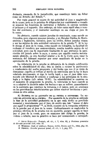 266 HERNANDO DEVIS ECHANDIA
decisoria, emanada de la jurisdicción, que constituye tanto un deber
como un derecho del Estado 17.
Por regla general es sujeto de tal actividad el juez o magistrado
de la causa; pero en la práctica de diligencias por comisionado o cuando
se separan las funciones de instructor y fallador, la ejercen también
el primero y el segundo. Sin embargo, en tales casos aquél obra a nom-
bre del comitente, y el instructor slliItitnye en esa etapa al juez de
la causa.
No obstante, cuando existen jurados de conciencia, como sucede en
Colombia, para algunos procesos penales, y en Estados Unidos de Norte-
américa e Inglaterra, inclusive, para los civiles, dichos jurados vienen
a ser los sujetos de esta actividad valorativa de la prueba 18. Si la ley
le otorga al juez de la causa, como sucede en Colombia, la facultad de
rechazar el -veredicto por contraevidente, resulta también sujeto de tal
actividad, pero con ]a importante limitación de que prevalece la apre_
ciación del jurado sobre la suya, a menos que aquélla resulte notoria-
mente absurda; es una facultad similar a la de la Corte para casar la
sentencia del tribunal superior por error manifiesto de hecho en la
apreciación de la prueba.
La valoración de la prueba se diferencia de la simple calificación
sobre la admisibilidad de ella; ésta se limita a revisar la pertinencia
o conducencia del medio propuesto y del hecho qne con él se trata de
dcmostrar; aquélla se rcfiere al mérito de convi~ión que la ley le haya
señalado previamente, si rige ]a tarifa legal, o que el juez debe reco-
nocerle con libertad de criterio y conforme a los principios de la sico-
logía y la lógica (cfr. núms. 75-93). La admisibilidad se examina en
el momento de proponerse la prueba; la valoración se hace cnando se
va a adoptar la decisión sohre los hechos a que se refiere, generalmente
cn la sentencia que concluye la instancia o el juicio, pero en ocasiones
en las providencias interlocutorias que deben resol'er incidentes o peti-
ciones de otro orden.
k) SUJETOS DE LA ASUNCIÓN DE LA PRUEBA o ASUNSORES. LA NO-
CIÓN DE ASUNCIÓN DE LA PRUEBA. Por asunción de la prueba se entiende
la fase de ]a actividad probatoria en la que cada medio es percibido
sensorial y mentalmente por el juez, de suerte que éste "asume el dato
que aquél le proporciona" 19, es decir, consiste en la recepción subjetiva
de la prueha por el juez de la causa. Ordinariamente se confunden la
práctica efectiva de la prueba con su asunción, porque aquélla se bace
por el juez de la causa, pero en ocasiones éste dirige la prueha, la
ordena o admit-e, mas su práctica se hace por comisionado o extrajudi-
17 DJ:VIS ECHAX!,íA: Tratado, ed. cit., t. 1, núm. 62, y Nomones generales
de derecho p-racesa! civil, núm. 22.
18 WIQMORE: Code o{ evidencc, Boston, Little, Brown and Ca., 1942, plig. 16.
19 FENECH: Derecho procesal penal, cd. cit., t. 1, pág. 577.
 