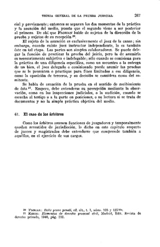 TEORIA OE:'ERAL DE LA PRUEBA JUDICIAL 267
cial y previamente; entonces se separan los dos momentos de la práctica
y la asunción del medio, puesto que el segundo viene a ser posterior
al primero. De ahí que FLORIAN hable de sujetos de la direcci6n de la
prueba y sujetos dc su recepción 2(1.
El sujeto de la asunción es exclusiVRmente el juez de la cansa; sin
embargo, cuando existe juez instructor independiente, lo es también
éstc en tal etapa. Las partes son simples colaboradores. Se puede dele-
gar la función de practicar la prncba del juicio, pero la dc asumirla
es necesariamente subjetiva e indelegable; sólo cuando se comisiona para
la práctica de una diligencia específica, como un secuestro o la entrega
de un bien, el jllez delegado. o comisionado pucde asumir las pruebas
que se le presenten o practique para fines limitados a esa diligencia,
como la oposición de terceros, y su decisi6n se considera como del co-
mitente.
Se habla de asunción ne la prueba en el sentido de recibimiento
de ésta 21. Empero, debe entenderse su precepci6n mediante la obser-
vación, como en las inspecciones judiciales, o la audición, cuando se
escucha al testigo o a la parte en posiciones, o su lectura si se trata de
documentos y no la simple práctica objetiva del medio.
61. El caso de los árbitros
Como los árbitros asumen funciones de juzgadores y temporalmente
qnedan revestidos de jurisdicción, lo dicho en este capítulo respccto
de jucces y magistrados debe entenderse que comprende también a
aquéllos, en el ejercicio dc sus cargos.
21J }<'LORIA~; Del/e prQvo pen.ali, cd. cit., t. r, I1úm~. 125 y 125 bl".
21 Klsen; Elemento8 de derecho pTO~S(l,¡ ciril, :Madrid, Edit. Rf'yista de
derecho privado, 1940, pág. 212.
 