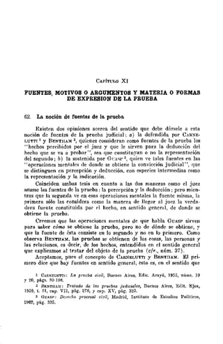 CAPiTULO XI
62. La noción de fuentes de la. prueba
Existen dos opiniones acerca del sentido que debe d{¡rsele a esta
noción de fuentes de la prueba judicial: (1.) la dcfendida por CARXE-
LUTTI 1 y BENTHAM 2, quienes consideran como fuentes de ]a prueba los
"hechos percihidos por el juez y que le sirven para la deducción del
hecho que se va a probar", sea que constituyan o no la representación
del segundo; b) la sostenida por GeAsP'" quien ve tales fuente>; en las
"operaciones ffipntales de donde se obtiene la convicción judicial", que
se distinguen en percepción y deducción, con especies intermedias como
la reprcsentación y la indicación.
Coinciden ambas tesis en cuanto a las dos maneras como el juez
asume las fuentes de la prueba: la percepción y la dcducción ; pero mien-
tras que la segunda ve en esas operaciones mentales la fuentc misma, la
primera sólo las considera como la manera de llegar al jUE'Z la verda-
dera fuente constituida por ('1 hecho, en sentido general, de donde se
obtiene la prueba.
Creemos que las operaciones mentales de que habla GUASP sirven
para saber CÓI7W se obtiene la prueba, pero no de dónde se obtiene, ~.
que la fuente de ésta consiste en lo segundo y no en ]0 primero. Corno
observa BE:>l"TH.AM, las pruebas se obtienen de las cosas, las personas y
las relaciones, es decir, de los hechos, entendidos en el sentido general
que explicamos al tratar del objeto de la prueba (cfr., núm. 37).
Aceptamos, pu!'s el concepto de CARNELUTTI y BENTllAM. El pri-
mero dice que bay fuentes en sentido general, esto es, en el sentido que
1 ChRS"ELUTT1: La prueba ci~i¡, Bueno~ Aires, Edic. Arayú, 1955, núms. 39
y 20, pág~. 89-106.
2 RF.~T¡¡AM: Trata..dn lk /I1S prUeb(l8 judiciales, nucnos Aires, Edit. Ejea,
1959, t. TI, cap. VII, pág. 276, Y cap_ XV, pág. 323.
3 GUhSP: Derecho ¡;rocesal cit';I, Madrid, Instituto de Estudios Políticos,
1962, pág. 335.
 