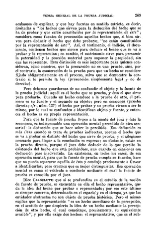 TEORIA GEXERAL DE LA PRUEBA ,JUDICIAL 269
acabamos de explicar, y que hay fuentes en sentido estricto, es decir,
limitadas a "los hechos que sirven para la deducción del hecho que se
ha de probar y que están constituidos por w, representación de éste";
considera como fuentes de presunción aqucllos hcchos que, si bien sir-
ven para deducir el hecho que debe probarse, "no están constituidos
por la representación dc éste", Así, el testimonio, el indicio, el docu-
mento, contienen hechos que sirven para deducir el hecho que se va a
probar y lo representan; en cambio, el matrimonio sirve para presumir
la paternidad y la posesión material para suponer la propiedad, sin
que las represente. Esta distinción cs más importante para quicnes eon-
sidcran, como nosotros, que la presunción no es una prueba, sino, por
el contrario, la exoneración de la prueha para que un hecho se considere
fijado obligatoriamente en el proceso, salvo que se demuestre lo con-
trario si lo permite la ley (presunción simplemente legal y no de
derecho) .
Pcro dehemos guardarnos de no confundir el objeto y la fuente de
la prueba judicial: aquél es el hecho que se prueba, y ésta el que sirve
para probarlo. Cuando un hecho conducc a la prueba de otro, el pri-
mero es su fuente y el segundo su objeto; pero en ocasiones (prueba
directa; cfr., núm. 137) el hecho por probar y su prueba vienen a ser lo
mismo, por lo cual se confunden e identifican objcto y fuente, y enton-
ces el hecho es su propia representación.
Para que la fuente de prueha llrgne a la mente del juez y éste la
reconozca, es indispensable una operación mental precedida de otra sen-
sorial: la deducción que se hace sobre lo percibido. Esa dcducción es
más clara cuando se trata de pruebas indirectas, porque el hecho que
se va a probar es distinto del hceho que sirve de prueba, y el silogismo
necesario para llegar a la conclusión es expreso; no obstante, existe en
la prueba directa, porque el juez debe dcducir de lo que percibe la
existencia del hecho que está probándose, aun cuando en ocasiones esa
deducción pase inadvertida. La existencia, cn todos los casos, de esa
operación mental, para quc la fucnte de prncba cnmpla su función, hace
que no pueda separarse aquélla de ésta y condujo precisamente a GUASP
a identificarlas; pero crcemos que es mejor distinguirlas. Esa operación
mental es como el vehículo o conducto mediante el cual la fuente de
prueba es conocida por el juez.
Dicc CARNELUTTI que si se profundiza en el estudio de la noción
de fuentc de prueba, se encuentra en clla el hecho rcpresentativo, que
da la idea del hecho por probar o representado; por eso este último
es siempre concreto, determinado en el espacio' y en el tiempo, ya que las
entidadcs abstractas no son objeto de prueba histórica. Pero el mismo
explica que la representación" es un hecho sncedáneo de la percepción,
en el sentido de que despierta la idea de un hecho mediante la percep-
ción de otro hecho, el cual eonstitnyc, predsamcnte, su equivalente
sensible", y por ello exige dos hechos: el representativo, que es el suh-
 