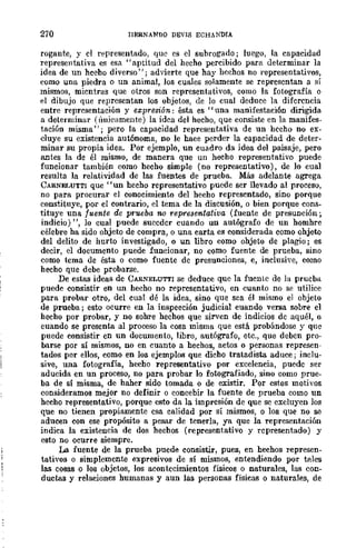 270 I1ERNANIlQ DEVIS ECHANDIA
rogante, y el representado, que es el subrogado; luego, la capacidad
represelltutiva es esa" aptitud del hecho percibido para determinar la
idea de un hecho diverso"; advierte que hay hechos no representativos,
como una piedra o un animal, los cuales solamente se representan a sí
mismos, mientras que otros son representativos, como la fotografía o
el dibujo que representan los objetos, de lo cual deduce la diferencia
entre representación y e:z;presión: ésta es "una manifestación dirigida
a determinar (únicamente) la idea del hecho, que consiste en la manifes-
tación misma"; pero la capacidad representativa de un hecho no ex-
cluye su existencia autónoma, DO le hace perder la capacidad de deter-
minar su propia idea. Por ejemplo, un cuadro da idea del paisaje, pero
antes la de él mismo, de manera que un hecho representativo puede
funcionar también como hecho simple (no representativo), de lo cual
resulta la relatividad de las fuentes de prueba. Más adelante agrega
CARNELUTTI que "un hecho representativo puede ser llevado al proceso,
no para procurar el conocimiento del hecho representado, sino porque
constituye, por el contrario, el tema de la discusión, o bien porque cons-
tituye una fuente de prueba no representativa (fuente de presunción;
indicio) ", lo cual puede suceder cuando un autógrafo de un homhre
célebre ha sido objeto de compra, o una carta es considerada como ohjeto
del delito de hurto investigado, o un libro como objeto de plagio; es
decir, el documento puede funcionar, no como fuente de prueba, sino
como tcma de ésta o como fuente de presunciones, e, inclusive, como
hecho que debe probarse.
De estas ideas de CARNELUTTI se deduce que la fuente de la prueba
puede consistir en un hecho no representativo, en cuanto no se utilice
para probar otro, del cual dé la idea, sino que sea él mismo el objeto
de prueba; esto ocurre en la inspeeción judicial cuando versa sobre el
hecho por probar, y no sobre hechos que sirven de indicios de aquél, o
cuando se presenta al proceso la cosa misma que está probándose y qne
puede consistir en un documento, libro, autógrafo, etc., que deben pro·
barse por sí mismos, no en cuanto a hechos, actos o personas represen-
tados por ellos, como en los ejemplos que dicho tratadista aduce; inclu-
sive, una fotografía, hecho representativo por excelencia, puede ser
aducida en un proceso, no para probar lo fotografiado, sino como prue-
ba de sí misma, de haber sido tomada o de existir. Por estos motivos
consideramos mejor no definir o concebir la fuente de prueba como un
hecho representativo, porque esto da la impresión de que se excluyen los
que no tienen propiamente esa calidad por sí mismos, o los que no se
aducen con ese propósito a pesar de tenerla, ya que la representación
indica la existencia de dos hechos (representativo y representado) y
esto no ocurre siempre.
La fuente de la prueba puede consistir, pues, en hechos represen-
tativos o simplemente expresivos de sí mismos, entendiendo por tales
las cosas o los objetos, los acontecimientos físicos o naturales, las con-
ductas y relaciones humanas y aun las personas físicas o naturales, de
 
