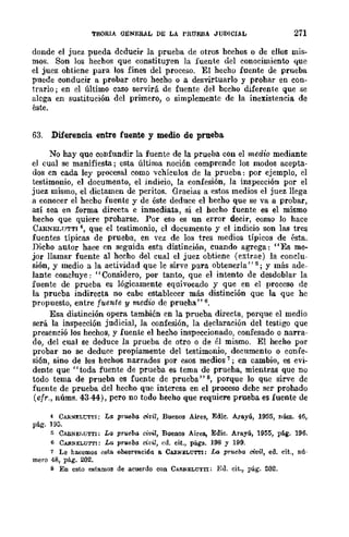 TEORIA GENERAL DE LA PRUEBA JUDICIAL 271
donde el juez pueda deducir la prueba de otros hcchos o de ellos mis-
mos. Son los hechos que constituycn la fuente del conocimiento que
el juez ohtiene para los fines del proceso. El hecho fuente de prueba
puede conducir a probar otro hecho o a desvirtuarlo y prohar en con-
trario; en el último caso servirá de fuente del hecho diferente que se
alega en sustitución del primero, o simplemente de la inexistencia de
éste.
63. Diferencia entre fuente y medio de prueba
No hay que confundir la fuente de la prueba con el medio mediante
el cual se manifiesta; esta última noción comprende los modos acepta-
dos cn cada ley procesal como vehículos de la prueba: por ejemplo, el
testimonio, el documento, el indicio, la confesión, la inspección por el
juez mismo, el dictamen de peritos. Gracias a estos medios el juez llega
a conocer el hecho fuente y de éste deduce el hecho que se va a probar,
así sea en forma directa e inmediata, si el hecho fuente es el mismo
hecho que quiere proharse. Por eso es un error decir, como lo hace
CARNELlITTI 4, que el testimonio, cl documento y el indicio son las tres
fuentes típicas de prueba, en vez de los tres medios típicos de ésta.
Dicho autor hace en seguida esta distinción, cuando agrega: "Es me-
jor llamar fuente al hecho del cual el juez obtiene (extrae) la conclu-
sión, y medio a la actividad que le sirve para obtenerla" 5; Y más ade-
lante concluye: "Considero, por tanto, que el intento de desdoblar la
fuente de prueba es lógicamente equivocado y que en el proceso de
la prueba indirecta no cabe establecer más distinción que la que he
propuesto, entre fuente y medio de prueha" 6.
Esa distinción opera también en la prueba directa, porque el medio
será la inspección judicial, la confesión, la declaración del testigo que
presenció los hechos, y fuente el hecho inspeccionado, confesado o narra-
do, dcl cual se deduce la prueba de otro o de él mismo. El hecho por
probar no se deduce propiamente del testimonio, documento o confe-
sión, sino de los hechos narrados por esos medios 7; en cambio, es evi-
dente que "toda fuente de prueba es tema de prueha, mientras que no
todo tema de prueba es fuente de prueba" s, porque lo que sirve de
fuente de prueba del hecho que interesa en el proceso dehe ser probado
(cfr., núms. 43-44), pero no todo hecho que requiere prueba es fuente de
4 CARNELt:TTI: La prueba clt'il, Buenos Aires, Edie. A.raYÚ, 1955, núm. 46,
pág. 195.
5 CARNEh(;TTI: La prueba civil, Buenos Aires, Edie. ArIl.YÚ, 1955, pág. 196.
6 CAllN~UTTI: La prueba dril, cd. cit., págs. 198 y 199.
7 Le hacemos esta obaervación 11. CABNELU'ITI: Lo. prueba civil, ed. cit., nú-
mero 48, pág. 202.
s En esto estamos de acuerdo con CARNELUTTI: E,]. cit., pág. 202.
 