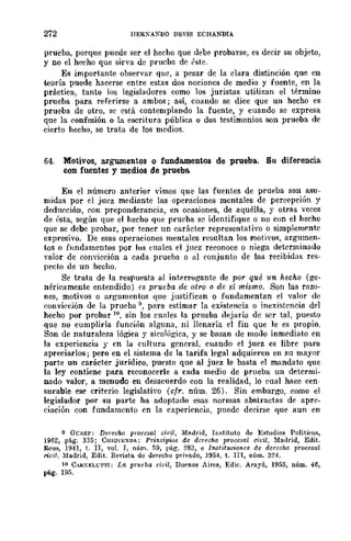 272 IIERXAXDO DEVIS ECHANDlA
prueba, porque puede ser el hecho que debe probarse, es decir su objeto,
y no el hecho que sirva de prueha de éste.
Es importante observar que, a pesar de la clara distinción que en
teoría puede hacerse entre estas dos nocioncs de medio y fuente, en la
práctica, tanto los legisladores como los juristas utilizan el término
prueba para referirse a ambos; así, cuando se dice que un hecho es
prueba de otro, se está contemplando la fuente, y cuando se expresa
que la confesión o la escritura pública o dos testimonios son prueba de
cierto hecho, se trata de los medios.
64. Motivos, argumentos o fundamentos de prueba. Su diferencia
con fuentes y medios de prueba.
En el número anterior vimos que las fuentes de prueba son asu-
midas por el juez mediante las operaciones mentales de percepción y
deducción, con preponderancia, en ocasiones, de aquélla, y otras veces
de {'sta, según que el hecho que prueba se identifique o no con el hecho
que se debe probar, por tener un carácter representativo o simplemr-nte
expresivo. De esas operaciones mentales resultan los motivos, argumen-
tos o Ílmdamentos por los cuales el juez reconoce o niega determinado
valor de convicción a cada prueba o al ('onjunto de las recibidas res-
pecto de un hecho.
Se trata de la respuesta al int.f'rrogantc de por qué 1m hecho (ge-
néricamente entendido) es prueba de otro /J de sí mismo. Son las razo-
nes, motivos o argumentos que justifican o fundamentan el valor de
eonvieción de la prueba 9, para estimar la existencia o inexistencia del
hecho por probar 10, sin los c",des la prueba dejaría de ser tal, puesto
que no cumpliría función alguna, ni llenaría el fin que le es propio.
Son de naturaleza lógica y sicológica, y se basan de modo inmediato en
la experiencia y en la cultura general, cuando el juez es libre para
apreciarlos; pero en el sistema de la tarifa legal adquieren en su mayor
parte un carácter jurídico, puesto qlle al juez le basta el mandato que
la ley contiene para reconocerle a cada medio de prueba un determi-
nado valor, a menudo en desacuerdo con la realidad, lo ellal haee cen-
surable ese criterio legislatiyo (cfr. núm. 26). Sin embargo, como el
legislador por su parte ha adoptado esas normas abstractas de apre-
ciación con fundamento en la experiencia, puede decirse que aun en
9 GCASP: Derecho procesal ci"il, Mn.drid, IIl.~tituto de Estudios Políticos,
1962, pág. 335; CHlOVEXDA: Principios dc derecho proccsal ci¡;il, 1bdrid, Edit.
lWus, ]941, t. Ir, '01. r, núm. 59, pág. 283, e InMituviones de derecho procesal
l'it"il, :1adrid, Edit. Revista de derecho privado, 1954, t. lE, núm. 324.
10 Co"lRXELt:TTI: Ln prueba cifil, 13uf'nos Aires, Edil". Arayú, 1955, núm. 46,
pág. 195.
 