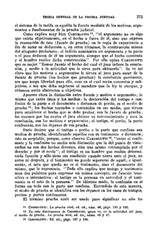 TEORIA OENER.AL DE LA PRUEBA JUDICIAL 273
el sistema de la tarifa es aquélla la fuente mediata de los motivos, argu-
mentos o fundamentos de la prueba judicial.
Como explica muy bien CAIU.~UTTI 11, "el argumento no es algo
que exista objetivamente, en el hecho o fuera de él, sino que expresa
la reasuneión de éste (fuente de prueba) en la regla de experiencia a
fin de sacar su deducción o, en otros términos, la construcción misma
del silogismo probatorio: el indicio suministra un argumento y la parte
o el juez deducen dc él un argumento, siempre que el hecho consienta
y el bombre realice dicha construcción ". Por ello opina CARNELUTTl
que es mejor "llamar fuen.te al bccho del cual cl juez infiere la conclu-
sión, y medio a la actividad que le sirve para obtenerla". Se 'e así
claro que los motivos o argumentos le sirven al juez para sacar de la
fuente de prueba. (los hechos que prueban) la conclusión pertinente,
sea que tenga libertad para ello, caso cn el cual serán concretos y sub-
jetivos, o sea que deba sujetarse al mandato que la ley le ot.orgue, y
entonces serán abstractos u objetivos.
Aparece clara la distinción entre fuente y motivo o argumento; lo
mismo que entre éstos y los medios: la declaración del testigo o con-
fesión de la parte o el documento o dictamen de perito, es el medio de
prueba 12; los bechos narrados o contenidos en ese medio, que sirven
para establecer el becho que se debe probar, son la fuente de prueba;
las razones por las cuales el jU('z obtiene su convencimiento y saca la
conclusión, son los motivos o argumentos; el testigo, el perito, la part.e
confesante, son Jos órganos de esa prueba.
Suele decirse que el testigo o perito o la parte que confiesa son
medios de prueba, identificando aquéllos con su testimonio o dictamen;
esto es aceptable, porque, como observa CAR:'I!'"ELUTTI 13, "entre el confe-
sante y la confesión no media más distinción que la del punt.o dc vista:
ambos no son dos hechos diversos, sino uno mismo contemplado por el
derecho y por el revés"; el testigo es un hombre que realiza determi-
nada función y sólo tiene esa condición cuando narra ante el juez, no
antes ni después, y el testimonio no puede separarse de aquél; e igual-
mente, el acta que queda no es el testimonio, sino cl documento del
mismo, que lo representa. "Todo ello explica que testigo y testimonio
sean dos palabras para expresar un mismo concepto, en función tran-
sitiva o intransitiva: el testigo es la persona en actividad y el testi-
monio es el acto de la persona." De idéntieo modo, la confesión en sí
forma un todo con la parte que confiesa. Entendido de esta manera,
el medio de prueba se identifica con los órganos en los casos de testigos,
peritos y partcs confesantes.
El término prueba suele ser usado para significar no sólo los
11 CAllNEI,{j"TTI: La prueba civil, ed. cit., núm. 46, págs. 195 y 196.
12 En csto discrepa.mos de CARNELUTTI, quien ve, en la a.ctividad del juez,
el medio de prueba.. La prueba civil, ed. cit., núms. 46 y 47.
13 CABNELUTrI: Ed. cit., pág¡¡. 197 Y 198.
 
