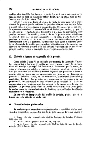274 RERNAt.'"DQ DEVIS ECHANl'IIA
medios, sino también las fuentes y hasta lo's motivos o argumentos de
prueba, por lo cual es necesario saber distinguir en CIlda c"-so su ver-
dadero sentido (cfr. núms. 7-8).
GUASP 14 dice que desde el punto de vista de esos motivos o argu-
mentos de prueba puede hablarse de pruebas ciertas, con certeza física
o moral, veraces y verosímiles o inverosímiles. Creemos que lo que pue-
de aparecer verosímil o inverosímil es el hecho por probar, y que si
se entiende por prueba lo que demuestra o produce la convicción, toda
prucha es cierta. En cambio, como el fin de la prueha no es establecer
la verdad, sino dar el convencimiento sobre ésta, puede hablarse de
pruebas yeraces y no veraces, en cuanto ese CODycncimiento puede
corresponder o no a la realidad. Igualmente, si se toma el término prue·
ba en el sentido de medio, para referirse al testimonio O documento, por
ejemplo, es también posible que una prueba determinada no sea veraz,
porque la declaración o narración no corresponda a la verdad.
65. Materia o formas de expresión de la, prueba
Como señala GUASP Hi, se entiende por materia de la prueba" aque-
llas sustancias a las que el medio va incorporado", como la person¡¡
física del testigo o el papel del documento. Consisten, por lo tanto, en
cosas o dementos materiales y personas humanas: aquéllos, en los indi-
eios que consisten en huellas o rastros dejados .por personas o cosas o
encontrados en éstas, en las inspecciones del juez, en los documentos
públicos o privados; éstas, en los testimonios, dictámenes periciales y
confesión. Es deeir, las pruebas se encuentran en las eosas o en las
personas 11>, las conductas o acontecimientos se conocen a través de
documentos o de personas que los narran, y lo mismo sucede con los
indici{ls. La persona física human¡¡ puede servir de materia de la prue-
ba en 108 C8808 de rewnocimientos de heridas, incapacidades, facultades
EDSOrialt'S o intelectivas.
La materia es inseparable del medio de prneba. puesto que es la
forma que éste adopta en cada CIl.8O.
66. Procedimientos probatorios
Se entiende por procedimientos probatorios la totalidad de las acti-
yidades procesales relacionadas con la prueba en sus diversas etapas y
14 GUASP: Derecho procesGl civil, Madrid, Instituto de Estudios Políticos,
1962. p{¡g. 335.
l~ OU!.sP: Derecho procesal civil, ed. cit., p!i.g. 335.
lB DE 1..... PLAZA.: DBrBcho procesal civil, Madrid, Edit. Revista de dereeho
f·rirado, 1954, t. I, pé.g. 470.
 