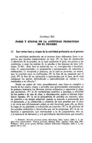 CAPÍTULO XII
FASES Y ETAPAS DE LA ACTIVIDAD PROBATORIA
EN EL PROCESO
67. Las varias f1lo8es y etapas de la actividad probatoria. en el proceso
La actividad probatoria en el proceso tiene diferentes fa,~e.~ o as-
pectos, que pueden comprenderse en tres: 1(1.) la fase de producción
u obtención de la prueba, en la cual colaboran el juez, las partes y los
auxiliares, o sean los sujetos de la prueba y los órganos de ésta (cfr.
núms. 57-60). Esta fase se subdivide en: al averiguación o investiga-
ción; b) aseguramiento; e) proposición o presentación; d) admisión y
ordenación; el recepción y práctica, en la cual se prcsC'nta, en ocasio-
nes, la coerción para su realización; 2(1.) la fasc de su asunción por el
juez; 3~) la fase de su valoración o apreciación por el juez, en la eual
colaboran las partes, dcfendiendo o contradiciendo su validez y sus
resultados o su efieacia 1.
Desde un punto de "ista procedimental, esas fases se cumplen a
través de las cuatro etapas o perÚidos que generalmente contemplan en
la primera instancia los diversos juicios ordinarios. y especiales y algu-
nos incidentes: P) la de recibimiento genérieo a pruebas, a solicitud
de las partes o de una de ellas, u oficiosamente, según el sistema legis-
lativo vigente; ~) la de la proposición de pruebas en concreto, para
su práctica o su simple admisión cuando es aducida o presentada por
el interesado, y la ordenación o admisión de esas pruebas por el juez
y de otras que oficiosamente señale si está facultado para ello, es decir,
la etapa de su admisión u ordenación en conercto; 31) la dc práctica de
las pruebas ordenadas o decretadas que así lo requieran; 4(1) ]a de va-
loración o apreciación, que corresponde a la de juzgamiento, esto es,
a la sentencia de instancia y a la providencia interlocutoria que resuelva
1 FENECH: Derecho procesal penal, Bareclona, Edit. Labor, 1960, t. I, pá-
gina 576; ARAOOXESES: Técnica procesal, Madrid, ElIit. AguiJar, 1958, pág. 498;
FLORlAN: Delle prove penali, Milano, Istituto Editoriale Cisalpino, 1961, t. I, nú-
meros 104 y 114.
 