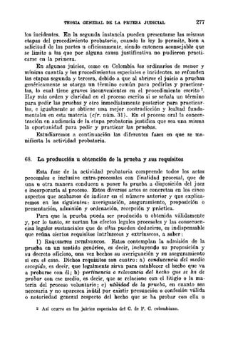 TEORIA GENERAL DE LA PRUEBA JUDICIAL 277
los incidentes. En la. segunda. instancia pueden presentarse las mismas
etapas del procedimiento probatorio, cuando la ley lo permite, bien a
solicitud de las partes u oficiosamente, siendo entonces aconsejable Que
se limite a las que por alguna causa justificativa no pudieron practi-
carse en la primera.
En algunos juicios, como en Colombia los ordinarios de menor y
mínima cuantía y los procedimientos especiales e incidentes. se refunden
las etapas segunda y tercera, debido a que al abrirse el juicio a pruebas
genéricamente se otorga un término común para pedirlas y practicar-
las, lo cual tiene graves inconvenientes en el procedimiento escrito 2.
lIay más orden y claridad en el proceso escrito si se señala un término
para pedir las pruebas y otro inmediatamente posterior para practicar-
las, e igualmente se obtiene una mejor contradicción y lealtad funda-
mentales en esta materia (cfr. núm. 31). En el proceso oral la concen-
tración en audiencia de la etapa probatoria justifica que sea una misma
la oportunidad para pedir y practicar las pruebas.
Estudiaremos a continuación las diferentes fases en que se ma-
nifiesta la actividad probatoria.
68. La producción u obtención de la prueba. y sus requisitos
Esta fase de la actividad probatoria comprende todos los actos
procesales e inclusivc extra-procesales con finalidad procesal, que de
una u otra manera conducen a poner la prueba a disposición del juez
e incorporarla al proceso. Estos diversos actos se concretan en los cinco
aspectos que acabamos de indicar en el número anterior y que explica-
remos en los siguientes: averiguación, aseguramiento, proposición o
presentación, admisión y ordenación, recepción y práctica.
Para que la prueba pueda scr producida u obtenida válidamente
y, por lo tanto, se surtan los efectos legales procesales y las consecuen-
cias legales sustanciales que de ellas pueden deducirse, es indispensable
que reúna ciertos requisitos intrínsecos y extrínsecos, a saber:
1) REQUISITOS INTRÍNSECOS. Estos contemplan la admisión de la
prueba en un sentido genérico, es decir, incluyendo su proposición y
su decreto oficioso, una vez bechos su averiguación y su aseguramiento
si era el caso. Dichos requisitos son cuatro: a) conducencia del medio
escogido, es decir, que legalmente sirva para establecer el hecbo que va
a probarse con él; b) pertinencia o relevancia del hecho que se ha de
probar con ese medio, es decir, que se relacione con el litigio o la ma-
teria del proceso voluntario; e) utilidad de la prueba, en cuanto sea
necesaria y no aparezca inútil por existir presunción o confesión válida
o notoriedad general respecto del hecho que se ha probar con ella u
2 Así oeurre en los juicios especiales del C. de P. C. colombiano.
 